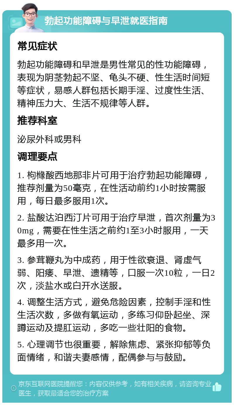 勃起功能障碍与早泄就医指南 常见症状 勃起功能障碍和早泄是男性常见的性功能障碍，表现为阴茎勃起不坚、龟头不硬、性生活时间短等症状，易感人群包括长期手淫、过度性生活、精神压力大、生活不规律等人群。 推荐科室 泌尿外科或男科 调理要点 1. 枸橼酸西地那非片可用于治疗勃起功能障碍，推荐剂量为50毫克，在性活动前约1小时按需服用，每日最多服用1次。 2. 盐酸达泊西汀片可用于治疗早泄，首次剂量为30mg，需要在性生活之前约1至3小时服用，一天最多用一次。 3. 参茸鞭丸为中成药，用于性欲衰退、肾虚气弱、阳痿、早泄、遗精等，口服一次10粒，一日2次，淡盐水或白开水送服。 4. 调整生活方式，避免危险因素，控制手淫和性生活次数，多做有氧运动，多练习仰卧起坐、深蹲运动及提肛运动，多吃一些壮阳的食物。 5. 心理调节也很重要，解除焦虑、紧张抑郁等负面情绪，和谐夫妻感情，配偶参与与鼓励。