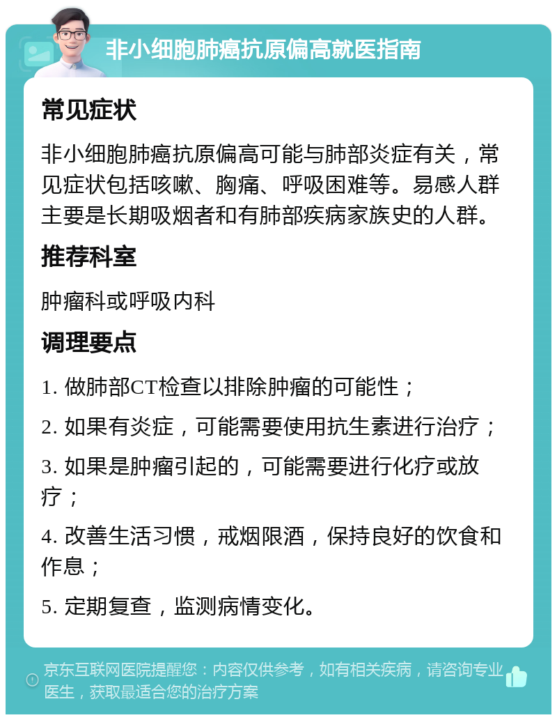 非小细胞肺癌抗原偏高就医指南 常见症状 非小细胞肺癌抗原偏高可能与肺部炎症有关，常见症状包括咳嗽、胸痛、呼吸困难等。易感人群主要是长期吸烟者和有肺部疾病家族史的人群。 推荐科室 肿瘤科或呼吸内科 调理要点 1. 做肺部CT检查以排除肿瘤的可能性； 2. 如果有炎症，可能需要使用抗生素进行治疗； 3. 如果是肿瘤引起的，可能需要进行化疗或放疗； 4. 改善生活习惯，戒烟限酒，保持良好的饮食和作息； 5. 定期复查，监测病情变化。