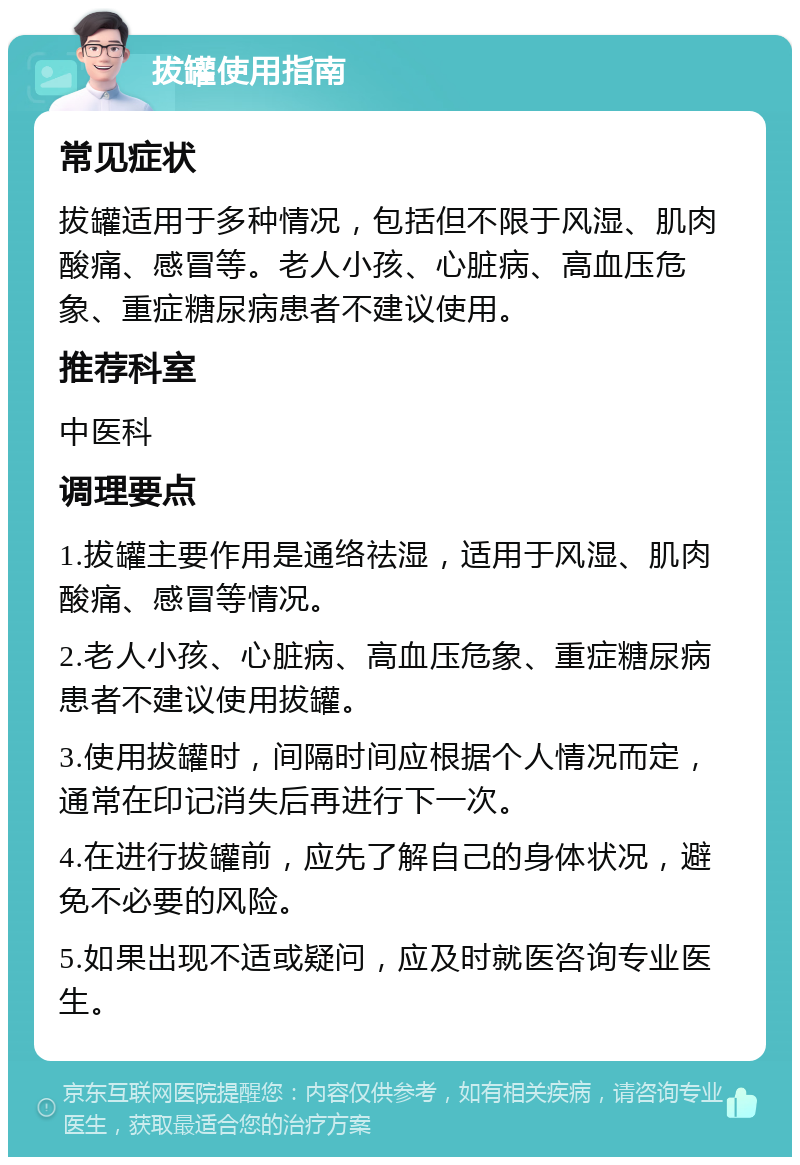 拔罐使用指南 常见症状 拔罐适用于多种情况，包括但不限于风湿、肌肉酸痛、感冒等。老人小孩、心脏病、高血压危象、重症糖尿病患者不建议使用。 推荐科室 中医科 调理要点 1.拔罐主要作用是通络祛湿，适用于风湿、肌肉酸痛、感冒等情况。 2.老人小孩、心脏病、高血压危象、重症糖尿病患者不建议使用拔罐。 3.使用拔罐时，间隔时间应根据个人情况而定，通常在印记消失后再进行下一次。 4.在进行拔罐前，应先了解自己的身体状况，避免不必要的风险。 5.如果出现不适或疑问，应及时就医咨询专业医生。