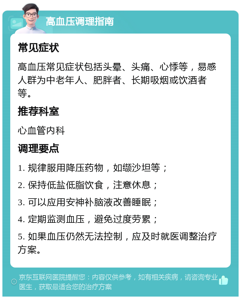 高血压调理指南 常见症状 高血压常见症状包括头晕、头痛、心悸等，易感人群为中老年人、肥胖者、长期吸烟或饮酒者等。 推荐科室 心血管内科 调理要点 1. 规律服用降压药物，如缬沙坦等； 2. 保持低盐低脂饮食，注意休息； 3. 可以应用安神补脑液改善睡眠； 4. 定期监测血压，避免过度劳累； 5. 如果血压仍然无法控制，应及时就医调整治疗方案。