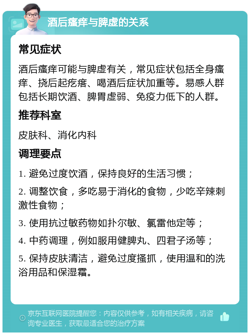 酒后瘙痒与脾虚的关系 常见症状 酒后瘙痒可能与脾虚有关，常见症状包括全身瘙痒、挠后起疙瘩、喝酒后症状加重等。易感人群包括长期饮酒、脾胃虚弱、免疫力低下的人群。 推荐科室 皮肤科、消化内科 调理要点 1. 避免过度饮酒，保持良好的生活习惯； 2. 调整饮食，多吃易于消化的食物，少吃辛辣刺激性食物； 3. 使用抗过敏药物如扑尔敏、氯雷他定等； 4. 中药调理，例如服用健脾丸、四君子汤等； 5. 保持皮肤清洁，避免过度搔抓，使用温和的洗浴用品和保湿霜。