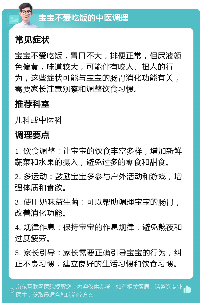 宝宝不爱吃饭的中医调理 常见症状 宝宝不爱吃饭，胃口不大，排便正常，但尿液颜色偏黄，味道较大，可能伴有咬人、扭人的行为，这些症状可能与宝宝的肠胃消化功能有关，需要家长注意观察和调整饮食习惯。 推荐科室 儿科或中医科 调理要点 1. 饮食调整：让宝宝的饮食丰富多样，增加新鲜蔬菜和水果的摄入，避免过多的零食和甜食。 2. 多运动：鼓励宝宝多参与户外活动和游戏，增强体质和食欲。 3. 使用奶味益生菌：可以帮助调理宝宝的肠胃，改善消化功能。 4. 规律作息：保持宝宝的作息规律，避免熬夜和过度疲劳。 5. 家长引导：家长需要正确引导宝宝的行为，纠正不良习惯，建立良好的生活习惯和饮食习惯。