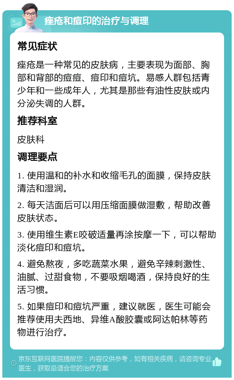 痤疮和痘印的治疗与调理 常见症状 痤疮是一种常见的皮肤病，主要表现为面部、胸部和背部的痘痘、痘印和痘坑。易感人群包括青少年和一些成年人，尤其是那些有油性皮肤或内分泌失调的人群。 推荐科室 皮肤科 调理要点 1. 使用温和的补水和收缩毛孔的面膜，保持皮肤清洁和湿润。 2. 每天洁面后可以用压缩面膜做湿敷，帮助改善皮肤状态。 3. 使用维生素E咬破适量再涂按摩一下，可以帮助淡化痘印和痘坑。 4. 避免熬夜，多吃蔬菜水果，避免辛辣刺激性、油腻、过甜食物，不要吸烟喝酒，保持良好的生活习惯。 5. 如果痘印和痘坑严重，建议就医，医生可能会推荐使用夫西地、异维A酸胶囊或阿达帕林等药物进行治疗。