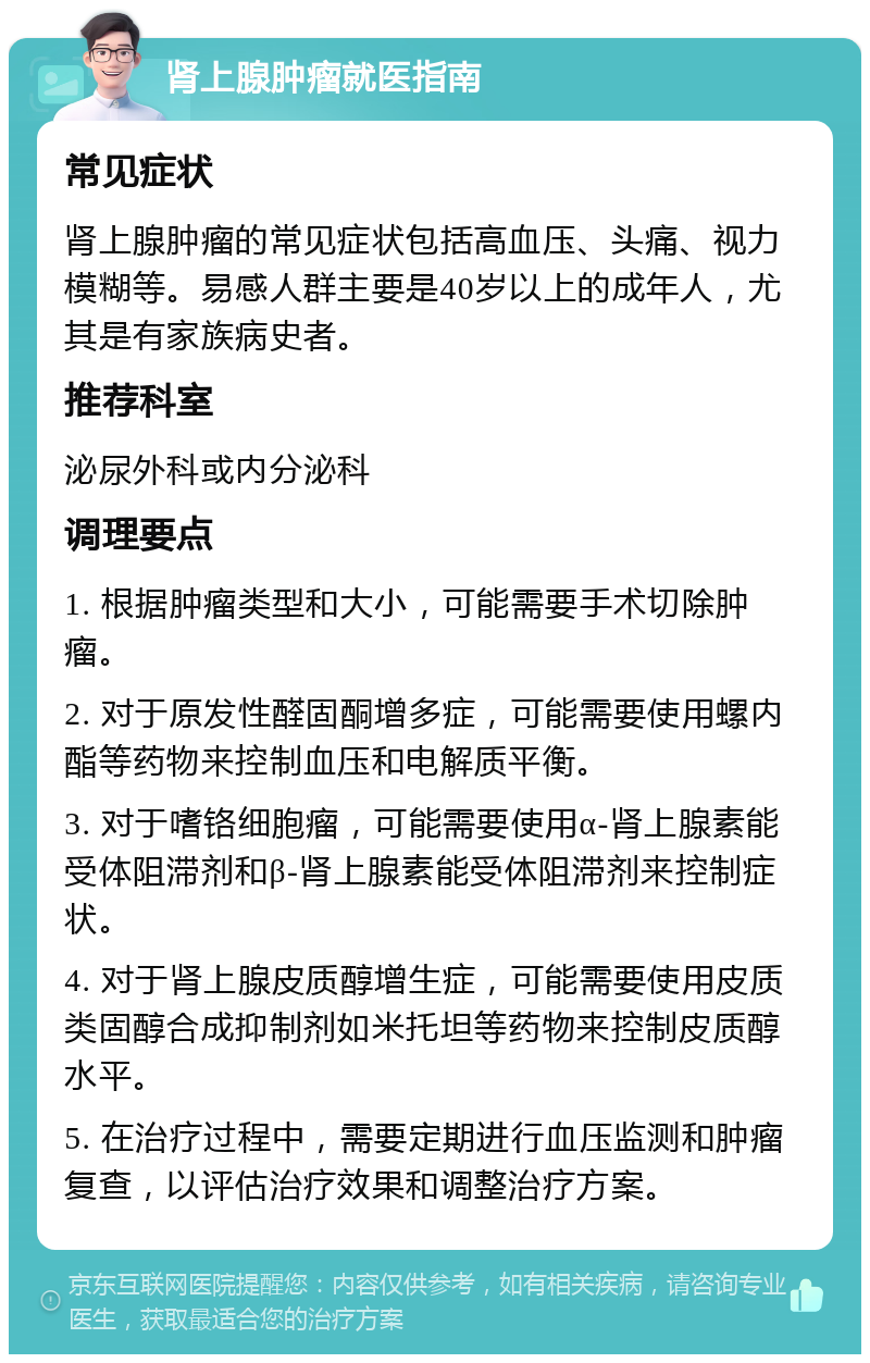 肾上腺肿瘤就医指南 常见症状 肾上腺肿瘤的常见症状包括高血压、头痛、视力模糊等。易感人群主要是40岁以上的成年人，尤其是有家族病史者。 推荐科室 泌尿外科或内分泌科 调理要点 1. 根据肿瘤类型和大小，可能需要手术切除肿瘤。 2. 对于原发性醛固酮增多症，可能需要使用螺内酯等药物来控制血压和电解质平衡。 3. 对于嗜铬细胞瘤，可能需要使用α-肾上腺素能受体阻滞剂和β-肾上腺素能受体阻滞剂来控制症状。 4. 对于肾上腺皮质醇增生症，可能需要使用皮质类固醇合成抑制剂如米托坦等药物来控制皮质醇水平。 5. 在治疗过程中，需要定期进行血压监测和肿瘤复查，以评估治疗效果和调整治疗方案。