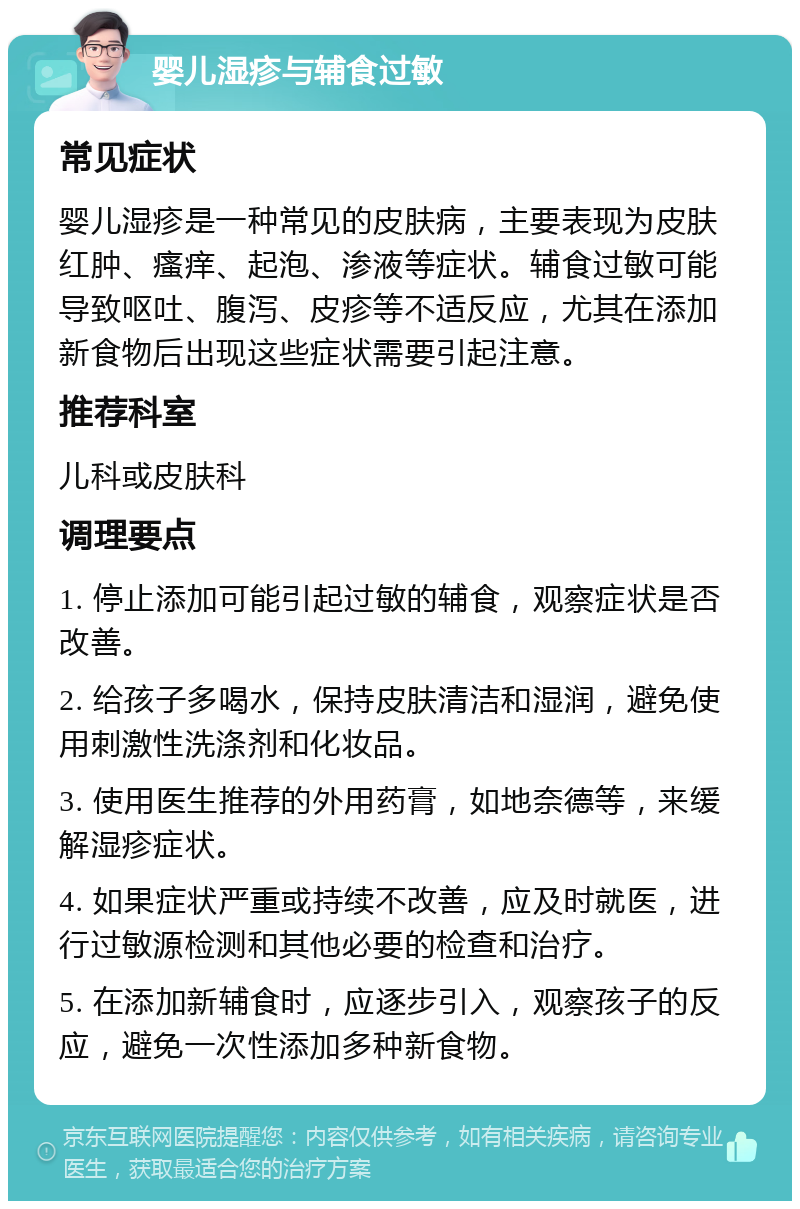 婴儿湿疹与辅食过敏 常见症状 婴儿湿疹是一种常见的皮肤病，主要表现为皮肤红肿、瘙痒、起泡、渗液等症状。辅食过敏可能导致呕吐、腹泻、皮疹等不适反应，尤其在添加新食物后出现这些症状需要引起注意。 推荐科室 儿科或皮肤科 调理要点 1. 停止添加可能引起过敏的辅食，观察症状是否改善。 2. 给孩子多喝水，保持皮肤清洁和湿润，避免使用刺激性洗涤剂和化妆品。 3. 使用医生推荐的外用药膏，如地奈德等，来缓解湿疹症状。 4. 如果症状严重或持续不改善，应及时就医，进行过敏源检测和其他必要的检查和治疗。 5. 在添加新辅食时，应逐步引入，观察孩子的反应，避免一次性添加多种新食物。