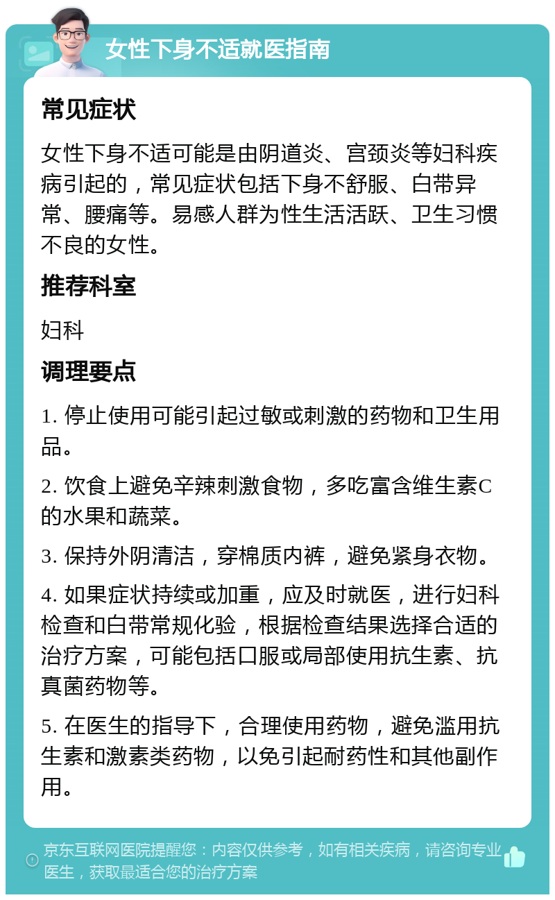 女性下身不适就医指南 常见症状 女性下身不适可能是由阴道炎、宫颈炎等妇科疾病引起的，常见症状包括下身不舒服、白带异常、腰痛等。易感人群为性生活活跃、卫生习惯不良的女性。 推荐科室 妇科 调理要点 1. 停止使用可能引起过敏或刺激的药物和卫生用品。 2. 饮食上避免辛辣刺激食物，多吃富含维生素C的水果和蔬菜。 3. 保持外阴清洁，穿棉质内裤，避免紧身衣物。 4. 如果症状持续或加重，应及时就医，进行妇科检查和白带常规化验，根据检查结果选择合适的治疗方案，可能包括口服或局部使用抗生素、抗真菌药物等。 5. 在医生的指导下，合理使用药物，避免滥用抗生素和激素类药物，以免引起耐药性和其他副作用。