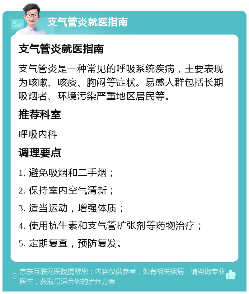 支气管炎就医指南 支气管炎就医指南 支气管炎是一种常见的呼吸系统疾病，主要表现为咳嗽、咳痰、胸闷等症状。易感人群包括长期吸烟者、环境污染严重地区居民等。 推荐科室 呼吸内科 调理要点 1. 避免吸烟和二手烟； 2. 保持室内空气清新； 3. 适当运动，增强体质； 4. 使用抗生素和支气管扩张剂等药物治疗； 5. 定期复查，预防复发。