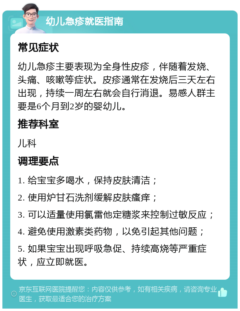 幼儿急疹就医指南 常见症状 幼儿急疹主要表现为全身性皮疹，伴随着发烧、头痛、咳嗽等症状。皮疹通常在发烧后三天左右出现，持续一周左右就会自行消退。易感人群主要是6个月到2岁的婴幼儿。 推荐科室 儿科 调理要点 1. 给宝宝多喝水，保持皮肤清洁； 2. 使用炉甘石洗剂缓解皮肤瘙痒； 3. 可以适量使用氯雷他定糖浆来控制过敏反应； 4. 避免使用激素类药物，以免引起其他问题； 5. 如果宝宝出现呼吸急促、持续高烧等严重症状，应立即就医。