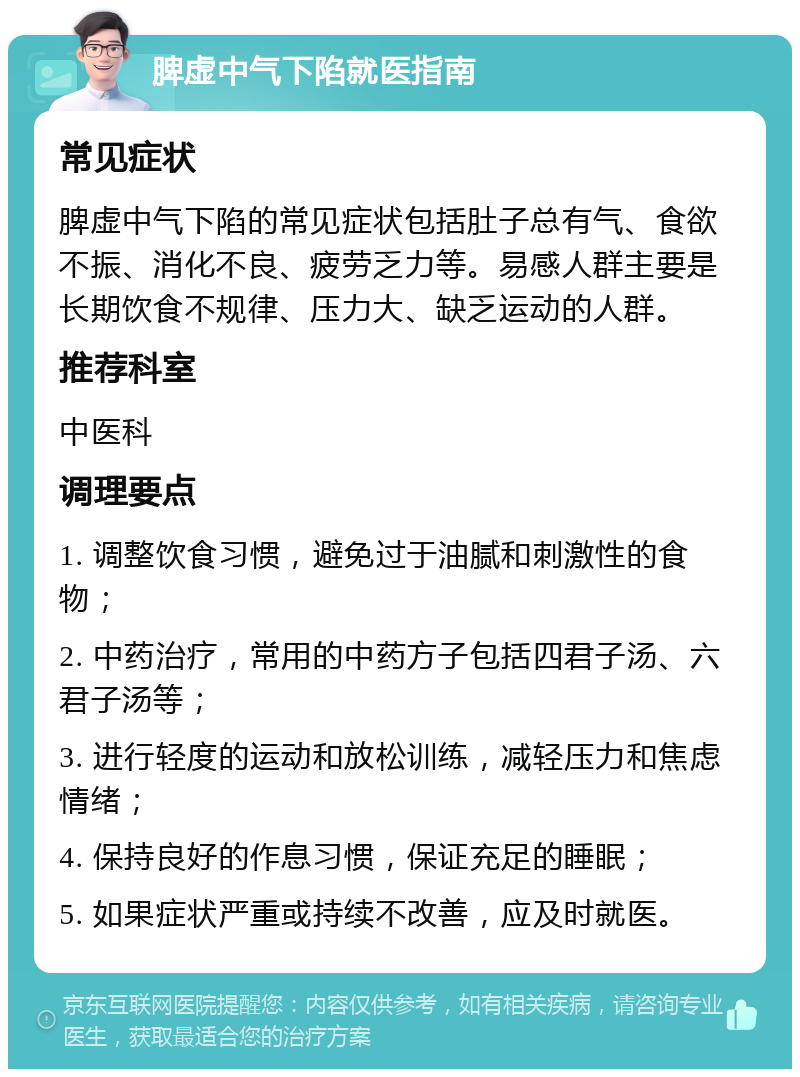 脾虚中气下陷就医指南 常见症状 脾虚中气下陷的常见症状包括肚子总有气、食欲不振、消化不良、疲劳乏力等。易感人群主要是长期饮食不规律、压力大、缺乏运动的人群。 推荐科室 中医科 调理要点 1. 调整饮食习惯，避免过于油腻和刺激性的食物； 2. 中药治疗，常用的中药方子包括四君子汤、六君子汤等； 3. 进行轻度的运动和放松训练，减轻压力和焦虑情绪； 4. 保持良好的作息习惯，保证充足的睡眠； 5. 如果症状严重或持续不改善，应及时就医。