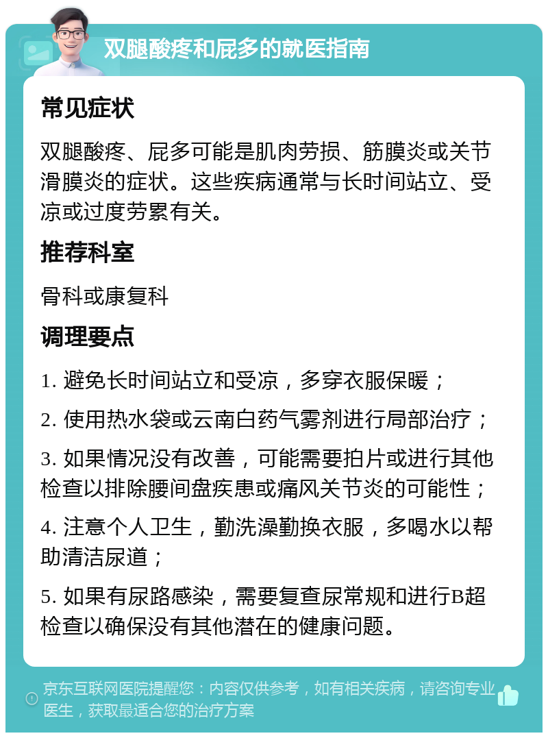 双腿酸疼和屁多的就医指南 常见症状 双腿酸疼、屁多可能是肌肉劳损、筋膜炎或关节滑膜炎的症状。这些疾病通常与长时间站立、受凉或过度劳累有关。 推荐科室 骨科或康复科 调理要点 1. 避免长时间站立和受凉，多穿衣服保暖； 2. 使用热水袋或云南白药气雾剂进行局部治疗； 3. 如果情况没有改善，可能需要拍片或进行其他检查以排除腰间盘疾患或痛风关节炎的可能性； 4. 注意个人卫生，勤洗澡勤换衣服，多喝水以帮助清洁尿道； 5. 如果有尿路感染，需要复查尿常规和进行B超检查以确保没有其他潜在的健康问题。