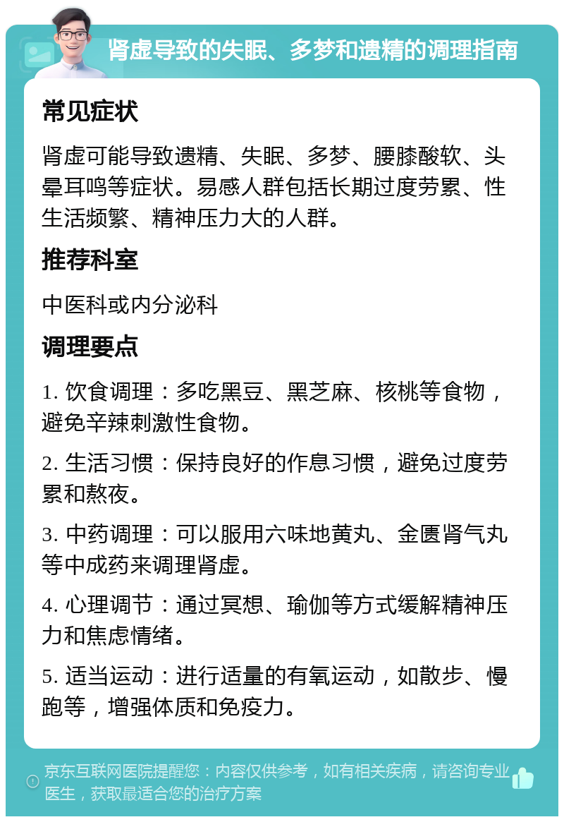 肾虚导致的失眠、多梦和遗精的调理指南 常见症状 肾虚可能导致遗精、失眠、多梦、腰膝酸软、头晕耳鸣等症状。易感人群包括长期过度劳累、性生活频繁、精神压力大的人群。 推荐科室 中医科或内分泌科 调理要点 1. 饮食调理：多吃黑豆、黑芝麻、核桃等食物，避免辛辣刺激性食物。 2. 生活习惯：保持良好的作息习惯，避免过度劳累和熬夜。 3. 中药调理：可以服用六味地黄丸、金匮肾气丸等中成药来调理肾虚。 4. 心理调节：通过冥想、瑜伽等方式缓解精神压力和焦虑情绪。 5. 适当运动：进行适量的有氧运动，如散步、慢跑等，增强体质和免疫力。