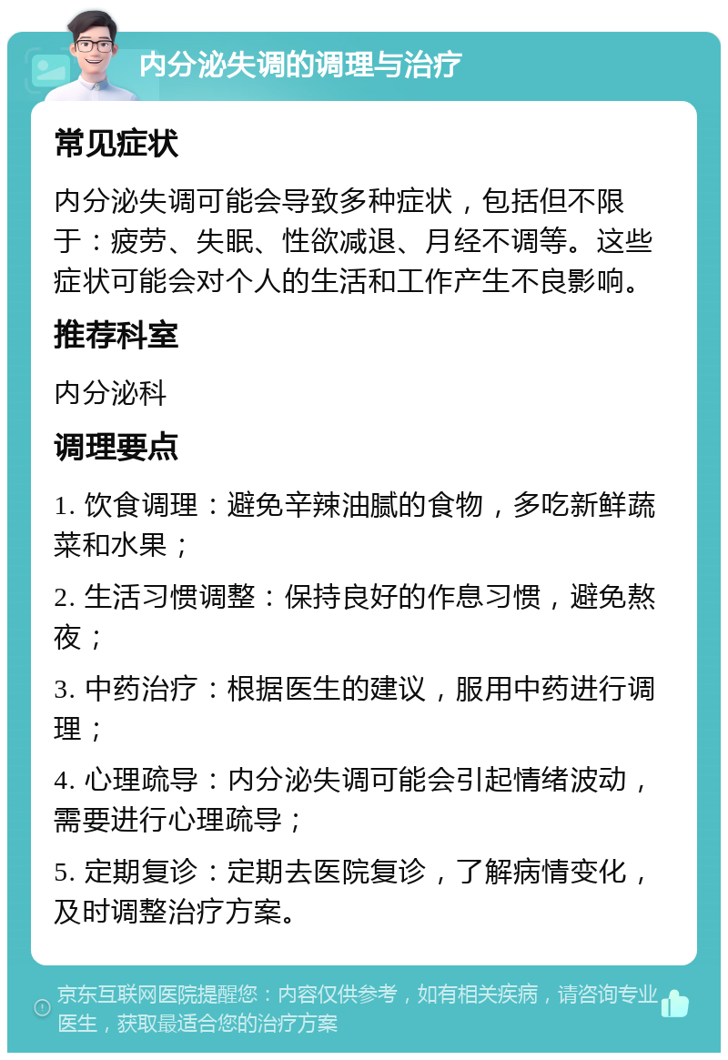 内分泌失调的调理与治疗 常见症状 内分泌失调可能会导致多种症状，包括但不限于：疲劳、失眠、性欲减退、月经不调等。这些症状可能会对个人的生活和工作产生不良影响。 推荐科室 内分泌科 调理要点 1. 饮食调理：避免辛辣油腻的食物，多吃新鲜蔬菜和水果； 2. 生活习惯调整：保持良好的作息习惯，避免熬夜； 3. 中药治疗：根据医生的建议，服用中药进行调理； 4. 心理疏导：内分泌失调可能会引起情绪波动，需要进行心理疏导； 5. 定期复诊：定期去医院复诊，了解病情变化，及时调整治疗方案。