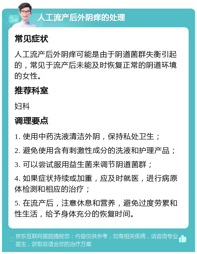 人工流产后外阴痒的处理 常见症状 人工流产后外阴痒可能是由于阴道菌群失衡引起的，常见于流产后未能及时恢复正常的阴道环境的女性。 推荐科室 妇科 调理要点 1. 使用中药洗液清洁外阴，保持私处卫生； 2. 避免使用含有刺激性成分的洗液和护理产品； 3. 可以尝试服用益生菌来调节阴道菌群； 4. 如果症状持续或加重，应及时就医，进行病原体检测和相应的治疗； 5. 在流产后，注意休息和营养，避免过度劳累和性生活，给予身体充分的恢复时间。