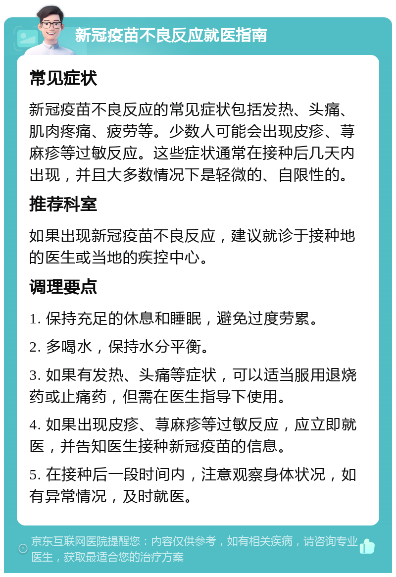 新冠疫苗不良反应就医指南 常见症状 新冠疫苗不良反应的常见症状包括发热、头痛、肌肉疼痛、疲劳等。少数人可能会出现皮疹、荨麻疹等过敏反应。这些症状通常在接种后几天内出现，并且大多数情况下是轻微的、自限性的。 推荐科室 如果出现新冠疫苗不良反应，建议就诊于接种地的医生或当地的疾控中心。 调理要点 1. 保持充足的休息和睡眠，避免过度劳累。 2. 多喝水，保持水分平衡。 3. 如果有发热、头痛等症状，可以适当服用退烧药或止痛药，但需在医生指导下使用。 4. 如果出现皮疹、荨麻疹等过敏反应，应立即就医，并告知医生接种新冠疫苗的信息。 5. 在接种后一段时间内，注意观察身体状况，如有异常情况，及时就医。