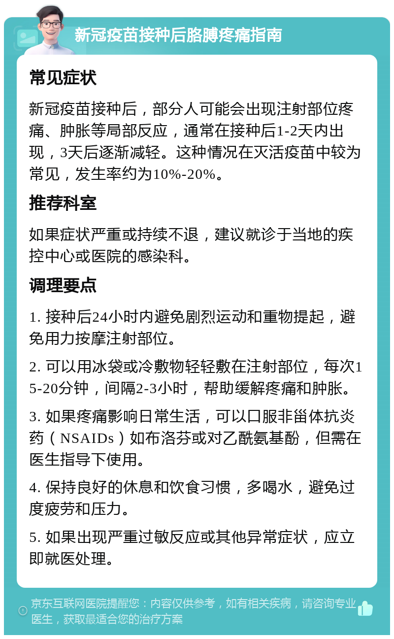 新冠疫苗接种后胳膊疼痛指南 常见症状 新冠疫苗接种后，部分人可能会出现注射部位疼痛、肿胀等局部反应，通常在接种后1-2天内出现，3天后逐渐减轻。这种情况在灭活疫苗中较为常见，发生率约为10%-20%。 推荐科室 如果症状严重或持续不退，建议就诊于当地的疾控中心或医院的感染科。 调理要点 1. 接种后24小时内避免剧烈运动和重物提起，避免用力按摩注射部位。 2. 可以用冰袋或冷敷物轻轻敷在注射部位，每次15-20分钟，间隔2-3小时，帮助缓解疼痛和肿胀。 3. 如果疼痛影响日常生活，可以口服非甾体抗炎药（NSAIDs）如布洛芬或对乙酰氨基酚，但需在医生指导下使用。 4. 保持良好的休息和饮食习惯，多喝水，避免过度疲劳和压力。 5. 如果出现严重过敏反应或其他异常症状，应立即就医处理。