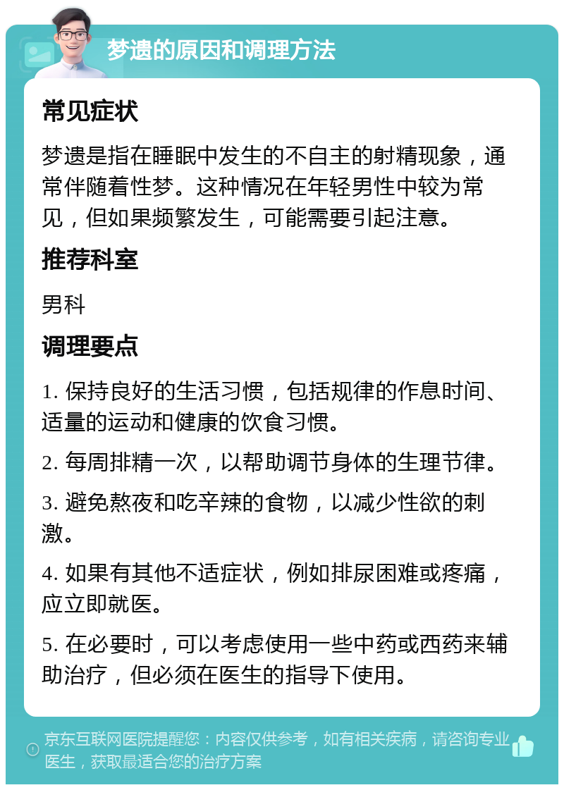 梦遗的原因和调理方法 常见症状 梦遗是指在睡眠中发生的不自主的射精现象，通常伴随着性梦。这种情况在年轻男性中较为常见，但如果频繁发生，可能需要引起注意。 推荐科室 男科 调理要点 1. 保持良好的生活习惯，包括规律的作息时间、适量的运动和健康的饮食习惯。 2. 每周排精一次，以帮助调节身体的生理节律。 3. 避免熬夜和吃辛辣的食物，以减少性欲的刺激。 4. 如果有其他不适症状，例如排尿困难或疼痛，应立即就医。 5. 在必要时，可以考虑使用一些中药或西药来辅助治疗，但必须在医生的指导下使用。