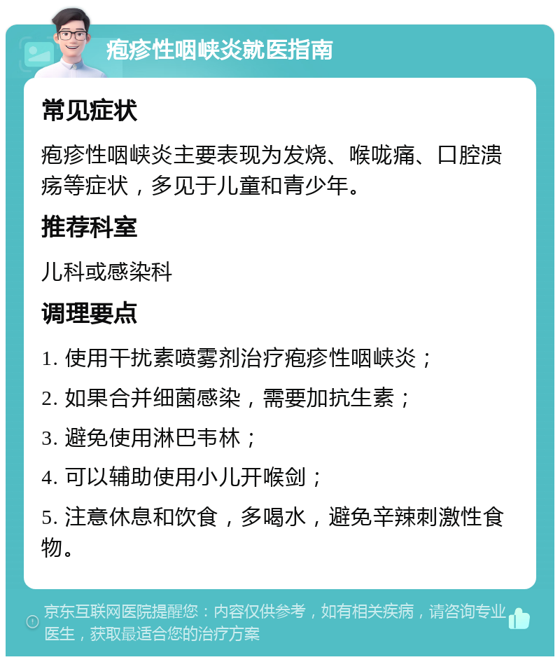 疱疹性咽峡炎就医指南 常见症状 疱疹性咽峡炎主要表现为发烧、喉咙痛、口腔溃疡等症状，多见于儿童和青少年。 推荐科室 儿科或感染科 调理要点 1. 使用干扰素喷雾剂治疗疱疹性咽峡炎； 2. 如果合并细菌感染，需要加抗生素； 3. 避免使用淋巴韦林； 4. 可以辅助使用小儿开喉剑； 5. 注意休息和饮食，多喝水，避免辛辣刺激性食物。