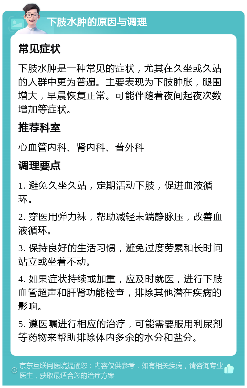 下肢水肿的原因与调理 常见症状 下肢水肿是一种常见的症状，尤其在久坐或久站的人群中更为普遍。主要表现为下肢肿胀，腿围增大，早晨恢复正常。可能伴随着夜间起夜次数增加等症状。 推荐科室 心血管内科、肾内科、普外科 调理要点 1. 避免久坐久站，定期活动下肢，促进血液循环。 2. 穿医用弹力袜，帮助减轻末端静脉压，改善血液循环。 3. 保持良好的生活习惯，避免过度劳累和长时间站立或坐着不动。 4. 如果症状持续或加重，应及时就医，进行下肢血管超声和肝肾功能检查，排除其他潜在疾病的影响。 5. 遵医嘱进行相应的治疗，可能需要服用利尿剂等药物来帮助排除体内多余的水分和盐分。