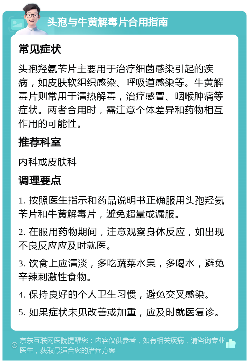 头孢与牛黄解毒片合用指南 常见症状 头孢羟氨苄片主要用于治疗细菌感染引起的疾病，如皮肤软组织感染、呼吸道感染等。牛黄解毒片则常用于清热解毒，治疗感冒、咽喉肿痛等症状。两者合用时，需注意个体差异和药物相互作用的可能性。 推荐科室 内科或皮肤科 调理要点 1. 按照医生指示和药品说明书正确服用头孢羟氨苄片和牛黄解毒片，避免超量或漏服。 2. 在服用药物期间，注意观察身体反应，如出现不良反应应及时就医。 3. 饮食上应清淡，多吃蔬菜水果，多喝水，避免辛辣刺激性食物。 4. 保持良好的个人卫生习惯，避免交叉感染。 5. 如果症状未见改善或加重，应及时就医复诊。