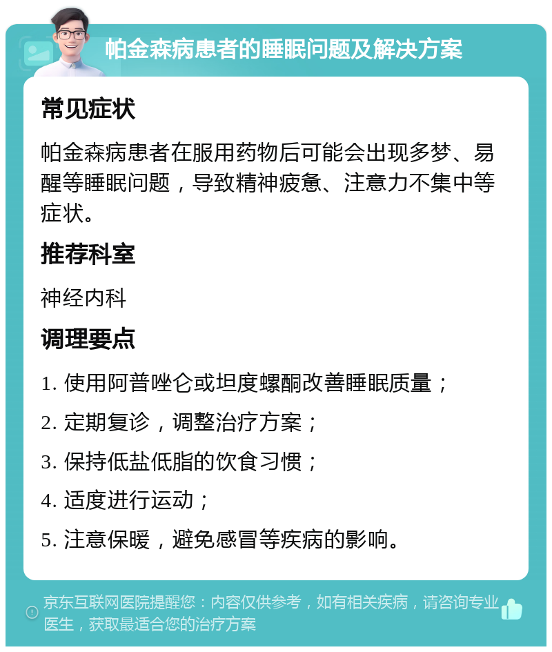 帕金森病患者的睡眠问题及解决方案 常见症状 帕金森病患者在服用药物后可能会出现多梦、易醒等睡眠问题，导致精神疲惫、注意力不集中等症状。 推荐科室 神经内科 调理要点 1. 使用阿普唑仑或坦度螺酮改善睡眠质量； 2. 定期复诊，调整治疗方案； 3. 保持低盐低脂的饮食习惯； 4. 适度进行运动； 5. 注意保暖，避免感冒等疾病的影响。