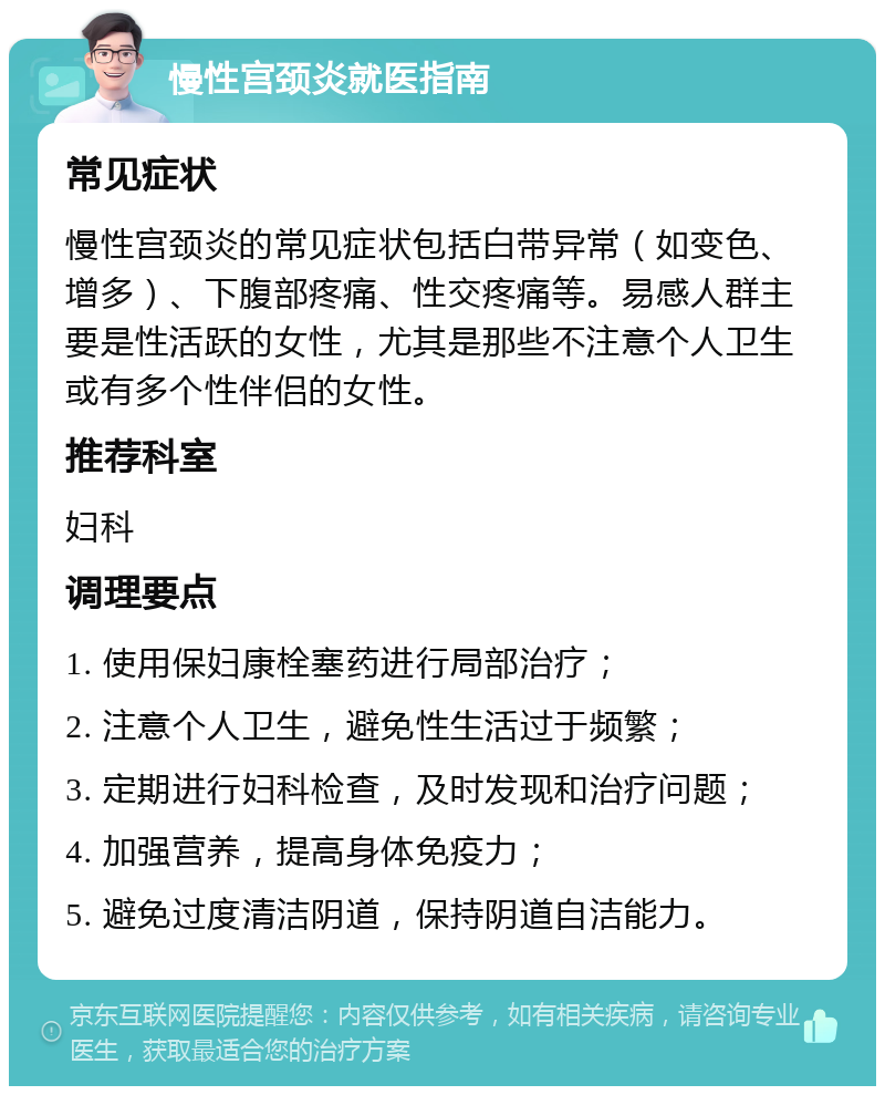 慢性宫颈炎就医指南 常见症状 慢性宫颈炎的常见症状包括白带异常（如变色、增多）、下腹部疼痛、性交疼痛等。易感人群主要是性活跃的女性，尤其是那些不注意个人卫生或有多个性伴侣的女性。 推荐科室 妇科 调理要点 1. 使用保妇康栓塞药进行局部治疗； 2. 注意个人卫生，避免性生活过于频繁； 3. 定期进行妇科检查，及时发现和治疗问题； 4. 加强营养，提高身体免疫力； 5. 避免过度清洁阴道，保持阴道自洁能力。