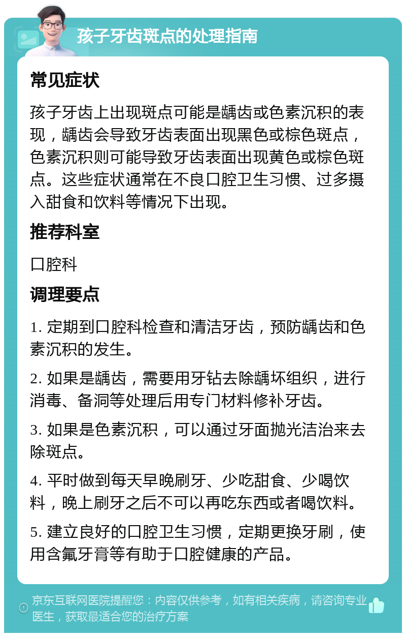 孩子牙齿斑点的处理指南 常见症状 孩子牙齿上出现斑点可能是龋齿或色素沉积的表现，龋齿会导致牙齿表面出现黑色或棕色斑点，色素沉积则可能导致牙齿表面出现黄色或棕色斑点。这些症状通常在不良口腔卫生习惯、过多摄入甜食和饮料等情况下出现。 推荐科室 口腔科 调理要点 1. 定期到口腔科检查和清洁牙齿，预防龋齿和色素沉积的发生。 2. 如果是龋齿，需要用牙钻去除龋坏组织，进行消毒、备洞等处理后用专门材料修补牙齿。 3. 如果是色素沉积，可以通过牙面抛光洁治来去除斑点。 4. 平时做到每天早晚刷牙、少吃甜食、少喝饮料，晚上刷牙之后不可以再吃东西或者喝饮料。 5. 建立良好的口腔卫生习惯，定期更换牙刷，使用含氟牙膏等有助于口腔健康的产品。