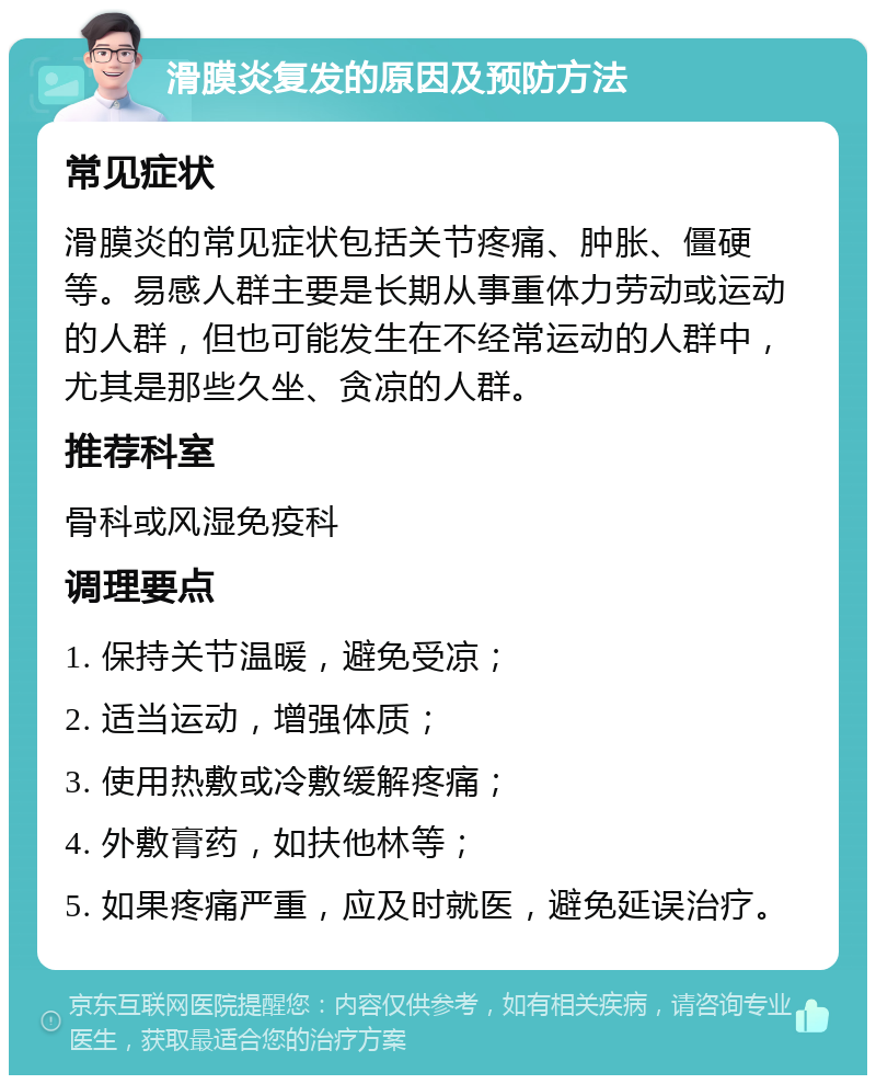 滑膜炎复发的原因及预防方法 常见症状 滑膜炎的常见症状包括关节疼痛、肿胀、僵硬等。易感人群主要是长期从事重体力劳动或运动的人群，但也可能发生在不经常运动的人群中，尤其是那些久坐、贪凉的人群。 推荐科室 骨科或风湿免疫科 调理要点 1. 保持关节温暖，避免受凉； 2. 适当运动，增强体质； 3. 使用热敷或冷敷缓解疼痛； 4. 外敷膏药，如扶他林等； 5. 如果疼痛严重，应及时就医，避免延误治疗。