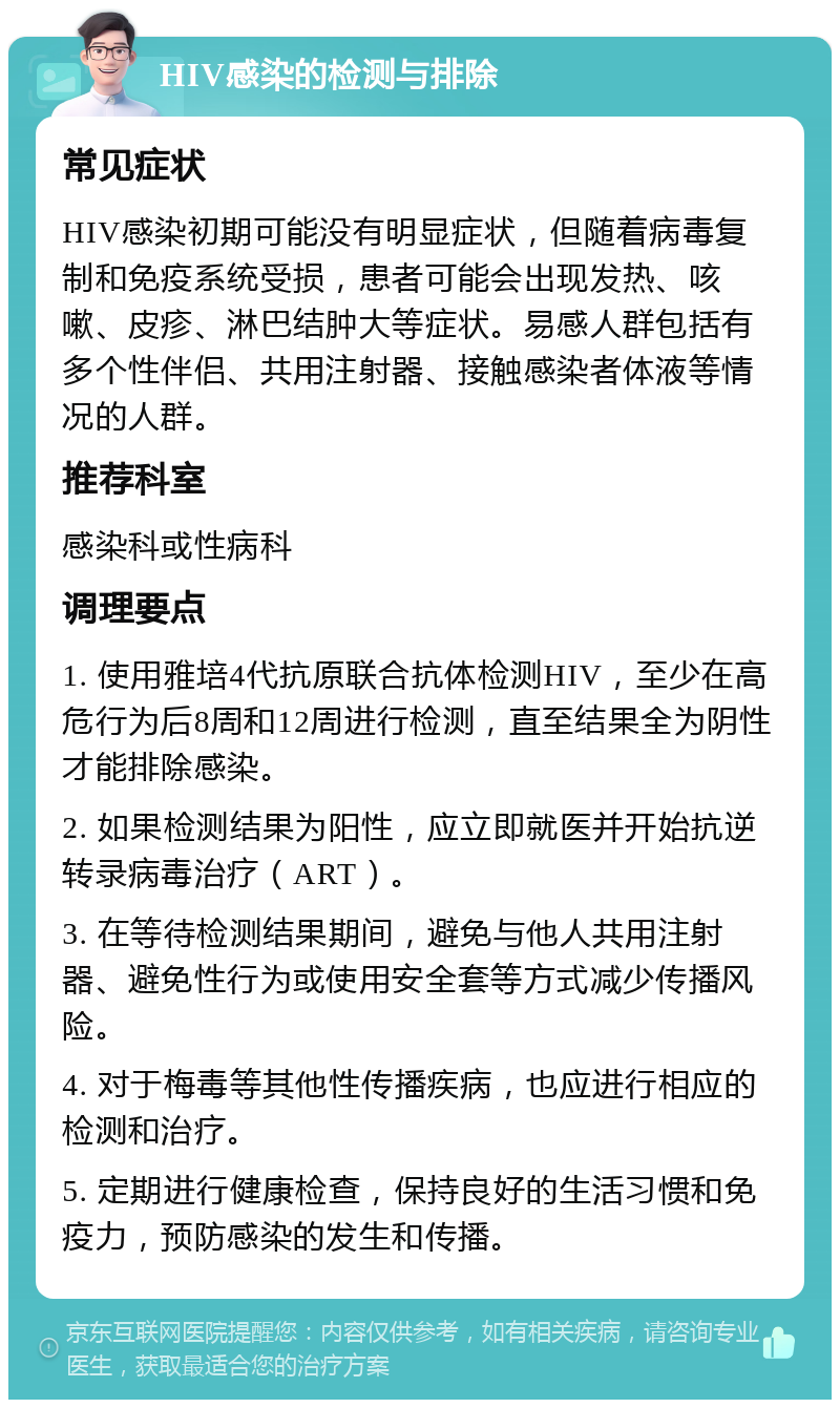 HIV感染的检测与排除 常见症状 HIV感染初期可能没有明显症状，但随着病毒复制和免疫系统受损，患者可能会出现发热、咳嗽、皮疹、淋巴结肿大等症状。易感人群包括有多个性伴侣、共用注射器、接触感染者体液等情况的人群。 推荐科室 感染科或性病科 调理要点 1. 使用雅培4代抗原联合抗体检测HIV，至少在高危行为后8周和12周进行检测，直至结果全为阴性才能排除感染。 2. 如果检测结果为阳性，应立即就医并开始抗逆转录病毒治疗（ART）。 3. 在等待检测结果期间，避免与他人共用注射器、避免性行为或使用安全套等方式减少传播风险。 4. 对于梅毒等其他性传播疾病，也应进行相应的检测和治疗。 5. 定期进行健康检查，保持良好的生活习惯和免疫力，预防感染的发生和传播。