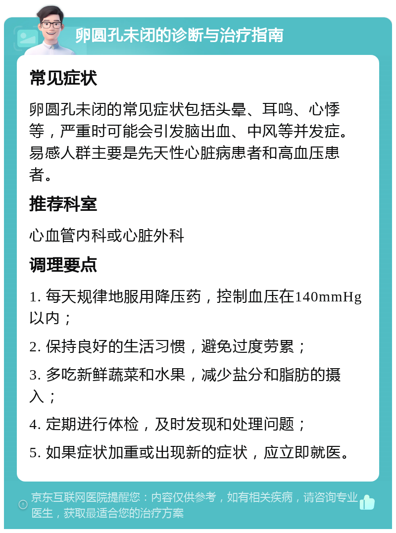 卵圆孔未闭的诊断与治疗指南 常见症状 卵圆孔未闭的常见症状包括头晕、耳鸣、心悸等，严重时可能会引发脑出血、中风等并发症。易感人群主要是先天性心脏病患者和高血压患者。 推荐科室 心血管内科或心脏外科 调理要点 1. 每天规律地服用降压药，控制血压在140mmHg以内； 2. 保持良好的生活习惯，避免过度劳累； 3. 多吃新鲜蔬菜和水果，减少盐分和脂肪的摄入； 4. 定期进行体检，及时发现和处理问题； 5. 如果症状加重或出现新的症状，应立即就医。