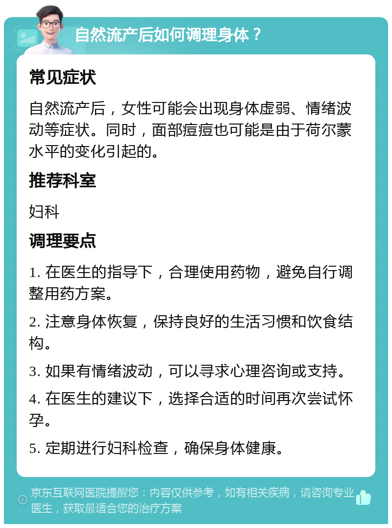 自然流产后如何调理身体？ 常见症状 自然流产后，女性可能会出现身体虚弱、情绪波动等症状。同时，面部痘痘也可能是由于荷尔蒙水平的变化引起的。 推荐科室 妇科 调理要点 1. 在医生的指导下，合理使用药物，避免自行调整用药方案。 2. 注意身体恢复，保持良好的生活习惯和饮食结构。 3. 如果有情绪波动，可以寻求心理咨询或支持。 4. 在医生的建议下，选择合适的时间再次尝试怀孕。 5. 定期进行妇科检查，确保身体健康。