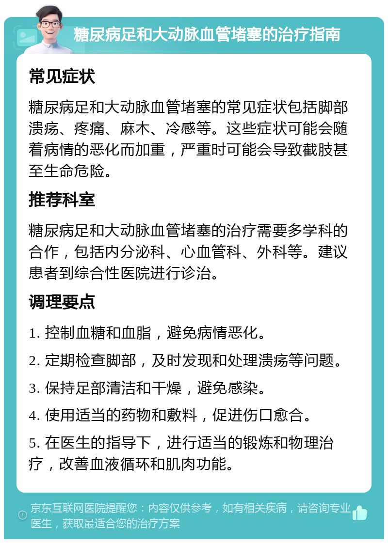 糖尿病足和大动脉血管堵塞的治疗指南 常见症状 糖尿病足和大动脉血管堵塞的常见症状包括脚部溃疡、疼痛、麻木、冷感等。这些症状可能会随着病情的恶化而加重，严重时可能会导致截肢甚至生命危险。 推荐科室 糖尿病足和大动脉血管堵塞的治疗需要多学科的合作，包括内分泌科、心血管科、外科等。建议患者到综合性医院进行诊治。 调理要点 1. 控制血糖和血脂，避免病情恶化。 2. 定期检查脚部，及时发现和处理溃疡等问题。 3. 保持足部清洁和干燥，避免感染。 4. 使用适当的药物和敷料，促进伤口愈合。 5. 在医生的指导下，进行适当的锻炼和物理治疗，改善血液循环和肌肉功能。