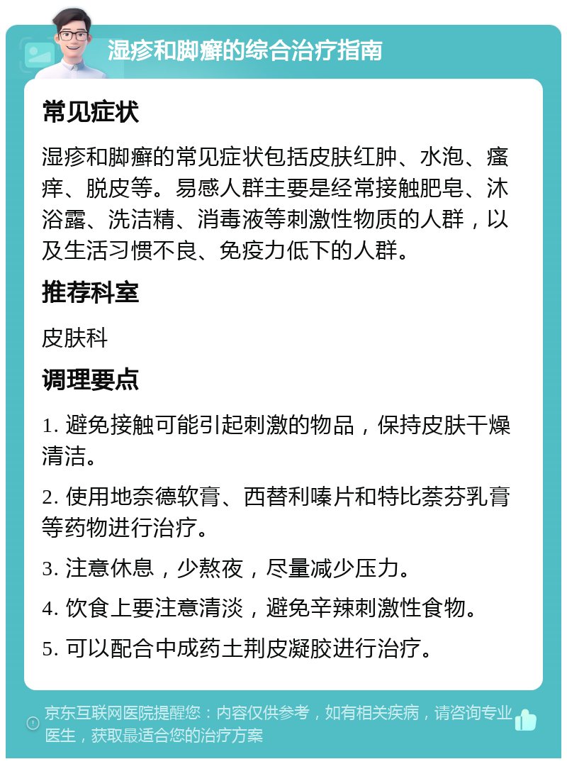 湿疹和脚癣的综合治疗指南 常见症状 湿疹和脚癣的常见症状包括皮肤红肿、水泡、瘙痒、脱皮等。易感人群主要是经常接触肥皂、沐浴露、洗洁精、消毒液等刺激性物质的人群，以及生活习惯不良、免疫力低下的人群。 推荐科室 皮肤科 调理要点 1. 避免接触可能引起刺激的物品，保持皮肤干燥清洁。 2. 使用地奈德软膏、西替利嗪片和特比萘芬乳膏等药物进行治疗。 3. 注意休息，少熬夜，尽量减少压力。 4. 饮食上要注意清淡，避免辛辣刺激性食物。 5. 可以配合中成药土荆皮凝胶进行治疗。