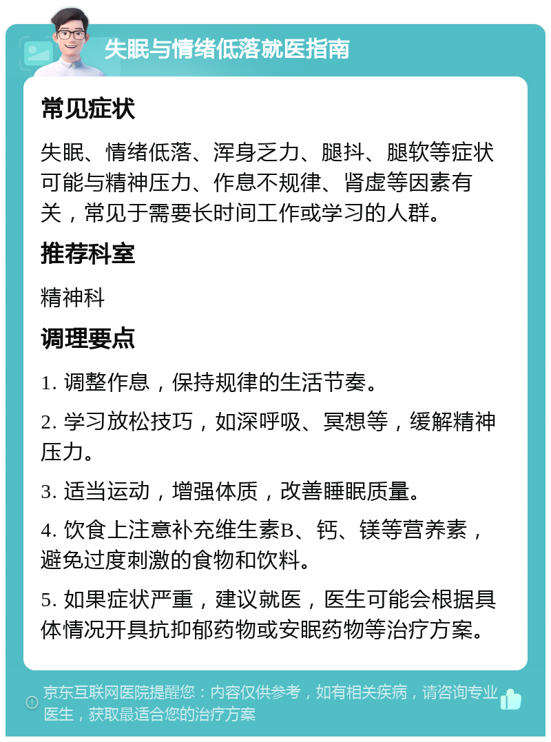 失眠与情绪低落就医指南 常见症状 失眠、情绪低落、浑身乏力、腿抖、腿软等症状可能与精神压力、作息不规律、肾虚等因素有关，常见于需要长时间工作或学习的人群。 推荐科室 精神科 调理要点 1. 调整作息，保持规律的生活节奏。 2. 学习放松技巧，如深呼吸、冥想等，缓解精神压力。 3. 适当运动，增强体质，改善睡眠质量。 4. 饮食上注意补充维生素B、钙、镁等营养素，避免过度刺激的食物和饮料。 5. 如果症状严重，建议就医，医生可能会根据具体情况开具抗抑郁药物或安眠药物等治疗方案。