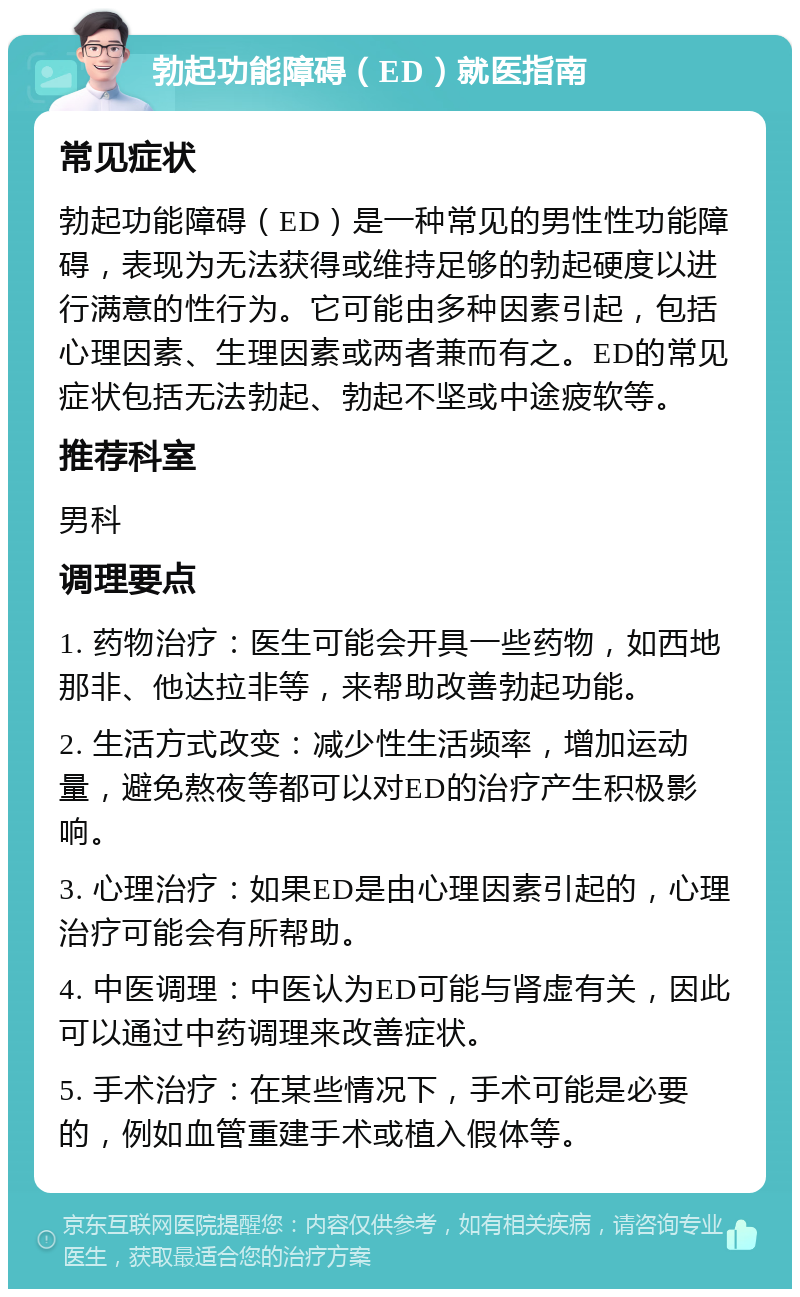 勃起功能障碍（ED）就医指南 常见症状 勃起功能障碍（ED）是一种常见的男性性功能障碍，表现为无法获得或维持足够的勃起硬度以进行满意的性行为。它可能由多种因素引起，包括心理因素、生理因素或两者兼而有之。ED的常见症状包括无法勃起、勃起不坚或中途疲软等。 推荐科室 男科 调理要点 1. 药物治疗：医生可能会开具一些药物，如西地那非、他达拉非等，来帮助改善勃起功能。 2. 生活方式改变：减少性生活频率，增加运动量，避免熬夜等都可以对ED的治疗产生积极影响。 3. 心理治疗：如果ED是由心理因素引起的，心理治疗可能会有所帮助。 4. 中医调理：中医认为ED可能与肾虚有关，因此可以通过中药调理来改善症状。 5. 手术治疗：在某些情况下，手术可能是必要的，例如血管重建手术或植入假体等。