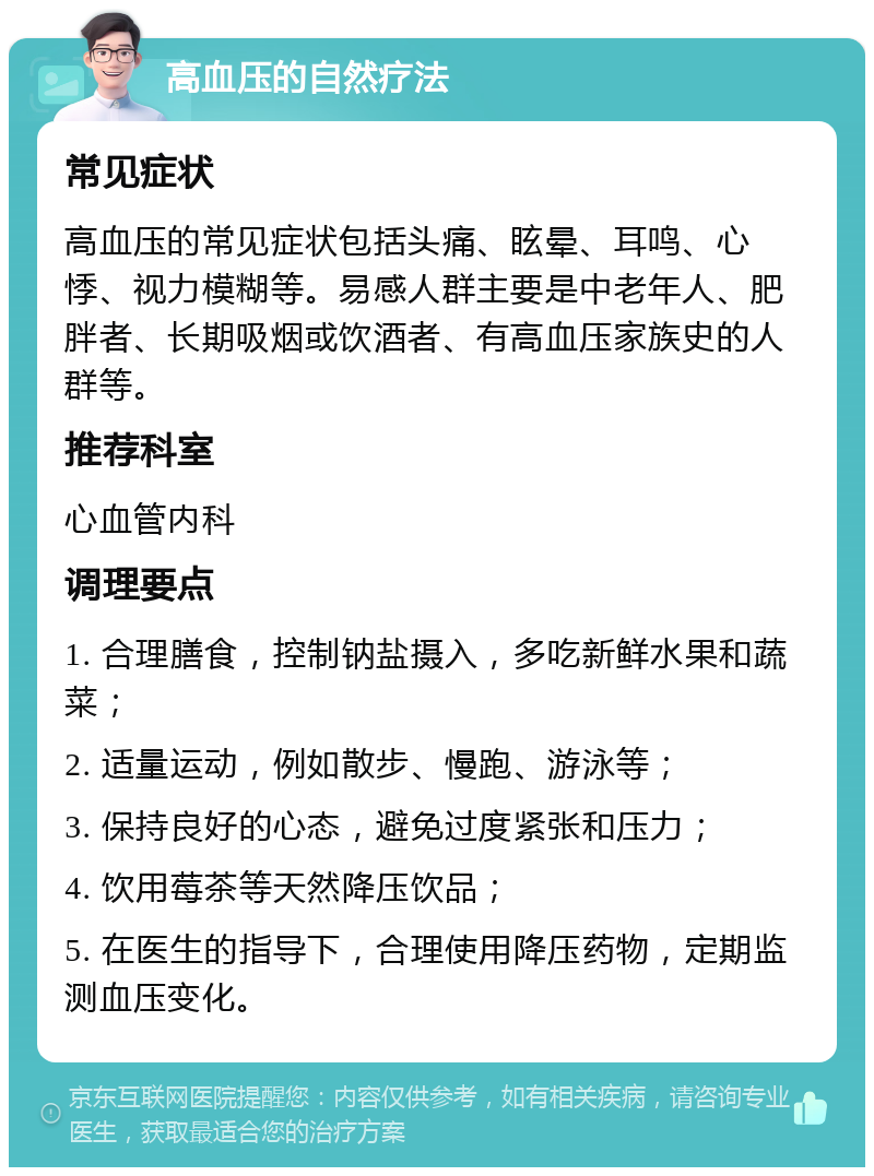 高血压的自然疗法 常见症状 高血压的常见症状包括头痛、眩晕、耳鸣、心悸、视力模糊等。易感人群主要是中老年人、肥胖者、长期吸烟或饮酒者、有高血压家族史的人群等。 推荐科室 心血管内科 调理要点 1. 合理膳食，控制钠盐摄入，多吃新鲜水果和蔬菜； 2. 适量运动，例如散步、慢跑、游泳等； 3. 保持良好的心态，避免过度紧张和压力； 4. 饮用莓茶等天然降压饮品； 5. 在医生的指导下，合理使用降压药物，定期监测血压变化。