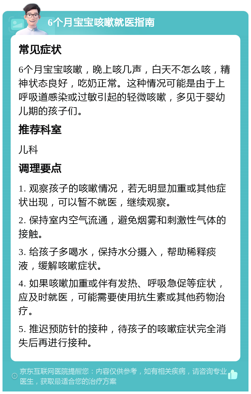 6个月宝宝咳嗽就医指南 常见症状 6个月宝宝咳嗽，晚上咳几声，白天不怎么咳，精神状态良好，吃奶正常。这种情况可能是由于上呼吸道感染或过敏引起的轻微咳嗽，多见于婴幼儿期的孩子们。 推荐科室 儿科 调理要点 1. 观察孩子的咳嗽情况，若无明显加重或其他症状出现，可以暂不就医，继续观察。 2. 保持室内空气流通，避免烟雾和刺激性气体的接触。 3. 给孩子多喝水，保持水分摄入，帮助稀释痰液，缓解咳嗽症状。 4. 如果咳嗽加重或伴有发热、呼吸急促等症状，应及时就医，可能需要使用抗生素或其他药物治疗。 5. 推迟预防针的接种，待孩子的咳嗽症状完全消失后再进行接种。