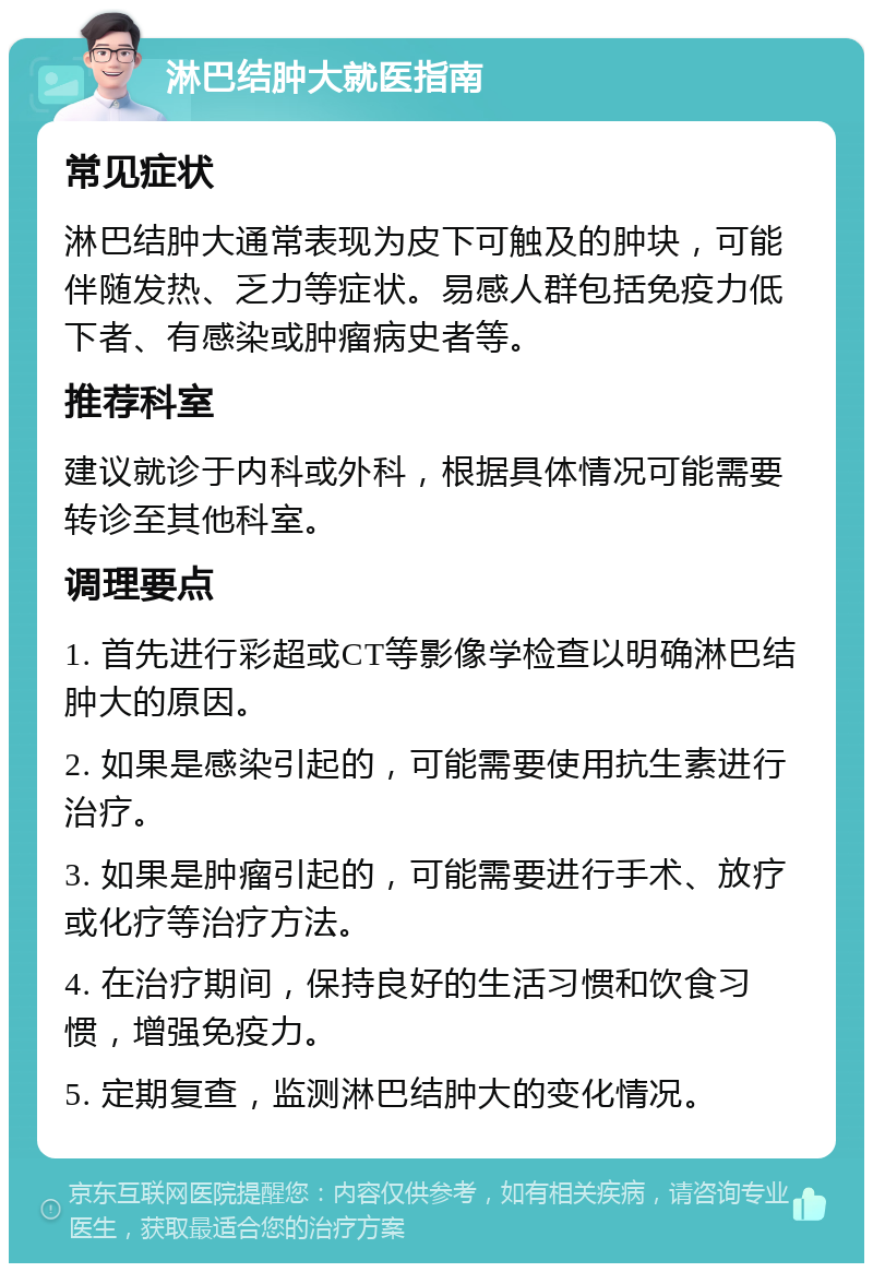 淋巴结肿大就医指南 常见症状 淋巴结肿大通常表现为皮下可触及的肿块，可能伴随发热、乏力等症状。易感人群包括免疫力低下者、有感染或肿瘤病史者等。 推荐科室 建议就诊于内科或外科，根据具体情况可能需要转诊至其他科室。 调理要点 1. 首先进行彩超或CT等影像学检查以明确淋巴结肿大的原因。 2. 如果是感染引起的，可能需要使用抗生素进行治疗。 3. 如果是肿瘤引起的，可能需要进行手术、放疗或化疗等治疗方法。 4. 在治疗期间，保持良好的生活习惯和饮食习惯，增强免疫力。 5. 定期复查，监测淋巴结肿大的变化情况。