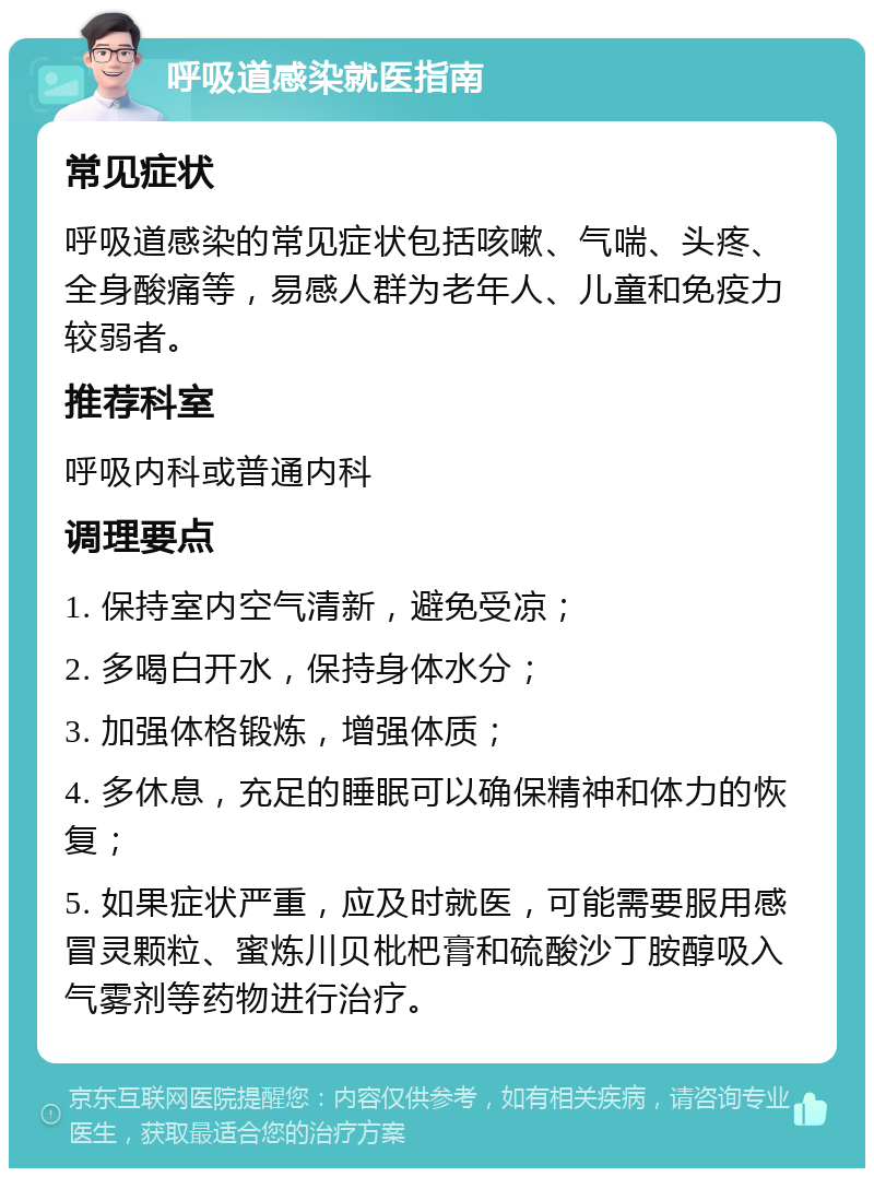 呼吸道感染就医指南 常见症状 呼吸道感染的常见症状包括咳嗽、气喘、头疼、全身酸痛等，易感人群为老年人、儿童和免疫力较弱者。 推荐科室 呼吸内科或普通内科 调理要点 1. 保持室内空气清新，避免受凉； 2. 多喝白开水，保持身体水分； 3. 加强体格锻炼，增强体质； 4. 多休息，充足的睡眠可以确保精神和体力的恢复； 5. 如果症状严重，应及时就医，可能需要服用感冒灵颗粒、蜜炼川贝枇杷膏和硫酸沙丁胺醇吸入气雾剂等药物进行治疗。