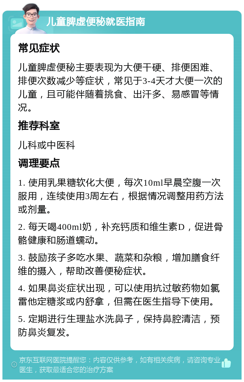 儿童脾虚便秘就医指南 常见症状 儿童脾虚便秘主要表现为大便干硬、排便困难、排便次数减少等症状，常见于3-4天才大便一次的儿童，且可能伴随着挑食、出汗多、易感冒等情况。 推荐科室 儿科或中医科 调理要点 1. 使用乳果糖软化大便，每次10ml早晨空腹一次服用，连续使用3周左右，根据情况调整用药方法或剂量。 2. 每天喝400ml奶，补充钙质和维生素D，促进骨骼健康和肠道蠕动。 3. 鼓励孩子多吃水果、蔬菜和杂粮，增加膳食纤维的摄入，帮助改善便秘症状。 4. 如果鼻炎症状出现，可以使用抗过敏药物如氯雷他定糖浆或内舒拿，但需在医生指导下使用。 5. 定期进行生理盐水洗鼻子，保持鼻腔清洁，预防鼻炎复发。