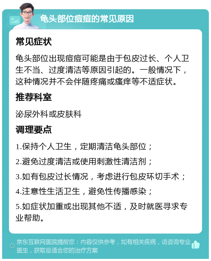 龟头部位痘痘的常见原因 常见症状 龟头部位出现痘痘可能是由于包皮过长、个人卫生不当、过度清洁等原因引起的。一般情况下，这种情况并不会伴随疼痛或瘙痒等不适症状。 推荐科室 泌尿外科或皮肤科 调理要点 1.保持个人卫生，定期清洁龟头部位； 2.避免过度清洁或使用刺激性清洁剂； 3.如有包皮过长情况，考虑进行包皮环切手术； 4.注意性生活卫生，避免性传播感染； 5.如症状加重或出现其他不适，及时就医寻求专业帮助。