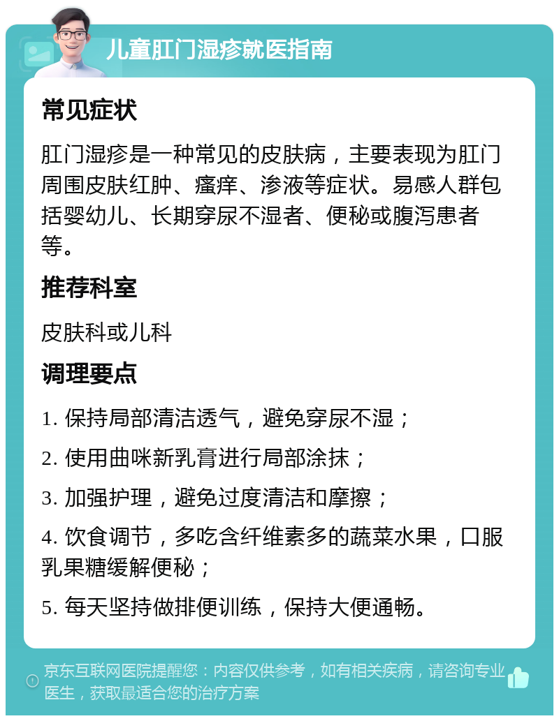 儿童肛门湿疹就医指南 常见症状 肛门湿疹是一种常见的皮肤病，主要表现为肛门周围皮肤红肿、瘙痒、渗液等症状。易感人群包括婴幼儿、长期穿尿不湿者、便秘或腹泻患者等。 推荐科室 皮肤科或儿科 调理要点 1. 保持局部清洁透气，避免穿尿不湿； 2. 使用曲咪新乳膏进行局部涂抹； 3. 加强护理，避免过度清洁和摩擦； 4. 饮食调节，多吃含纤维素多的蔬菜水果，口服乳果糖缓解便秘； 5. 每天坚持做排便训练，保持大便通畅。