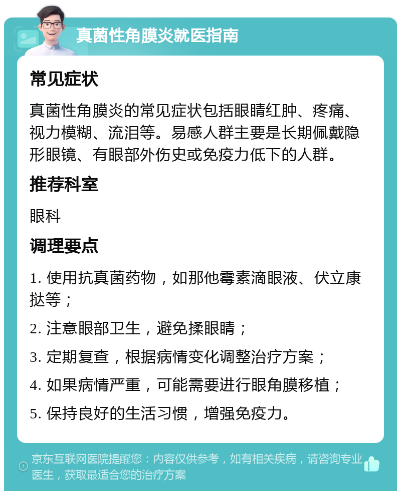 真菌性角膜炎就医指南 常见症状 真菌性角膜炎的常见症状包括眼睛红肿、疼痛、视力模糊、流泪等。易感人群主要是长期佩戴隐形眼镜、有眼部外伤史或免疫力低下的人群。 推荐科室 眼科 调理要点 1. 使用抗真菌药物，如那他霉素滴眼液、伏立康挞等； 2. 注意眼部卫生，避免揉眼睛； 3. 定期复查，根据病情变化调整治疗方案； 4. 如果病情严重，可能需要进行眼角膜移植； 5. 保持良好的生活习惯，增强免疫力。