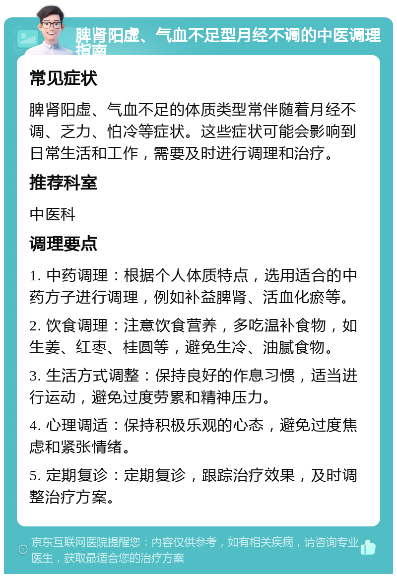 脾肾阳虚、气血不足型月经不调的中医调理指南 常见症状 脾肾阳虚、气血不足的体质类型常伴随着月经不调、乏力、怕冷等症状。这些症状可能会影响到日常生活和工作，需要及时进行调理和治疗。 推荐科室 中医科 调理要点 1. 中药调理：根据个人体质特点，选用适合的中药方子进行调理，例如补益脾肾、活血化瘀等。 2. 饮食调理：注意饮食营养，多吃温补食物，如生姜、红枣、桂圆等，避免生冷、油腻食物。 3. 生活方式调整：保持良好的作息习惯，适当进行运动，避免过度劳累和精神压力。 4. 心理调适：保持积极乐观的心态，避免过度焦虑和紧张情绪。 5. 定期复诊：定期复诊，跟踪治疗效果，及时调整治疗方案。