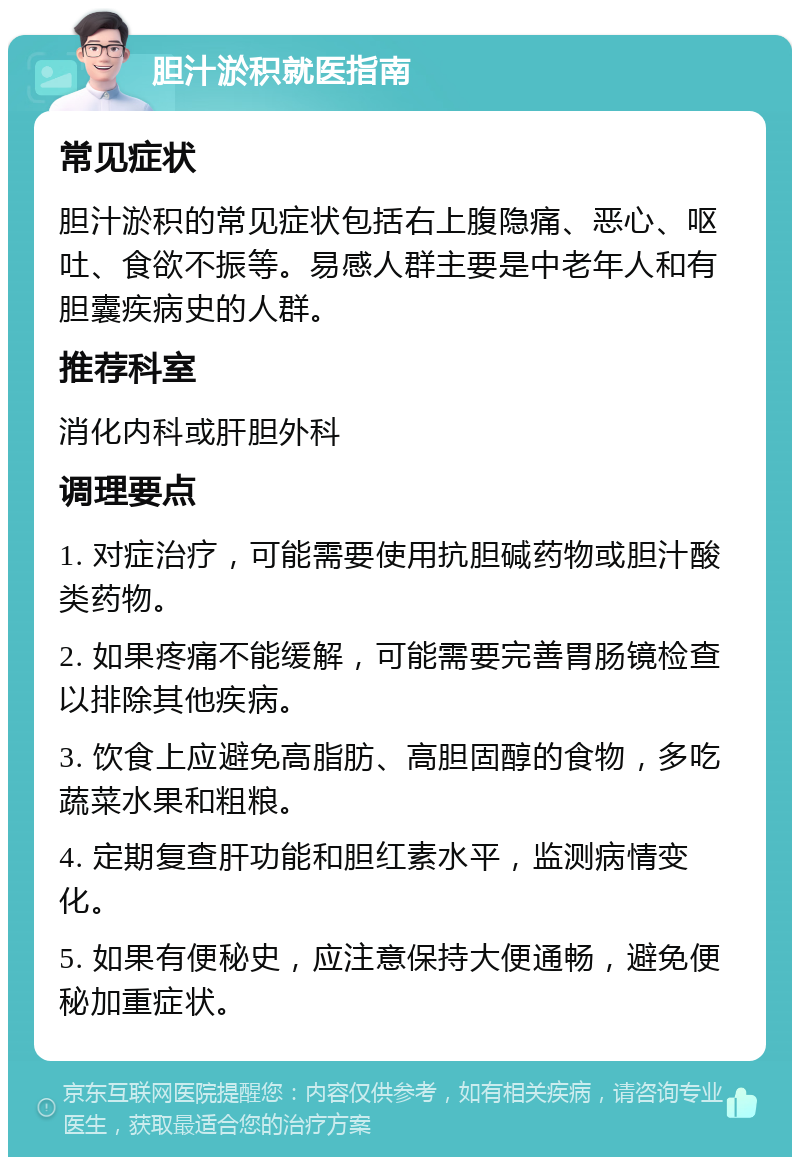 胆汁淤积就医指南 常见症状 胆汁淤积的常见症状包括右上腹隐痛、恶心、呕吐、食欲不振等。易感人群主要是中老年人和有胆囊疾病史的人群。 推荐科室 消化内科或肝胆外科 调理要点 1. 对症治疗，可能需要使用抗胆碱药物或胆汁酸类药物。 2. 如果疼痛不能缓解，可能需要完善胃肠镜检查以排除其他疾病。 3. 饮食上应避免高脂肪、高胆固醇的食物，多吃蔬菜水果和粗粮。 4. 定期复查肝功能和胆红素水平，监测病情变化。 5. 如果有便秘史，应注意保持大便通畅，避免便秘加重症状。