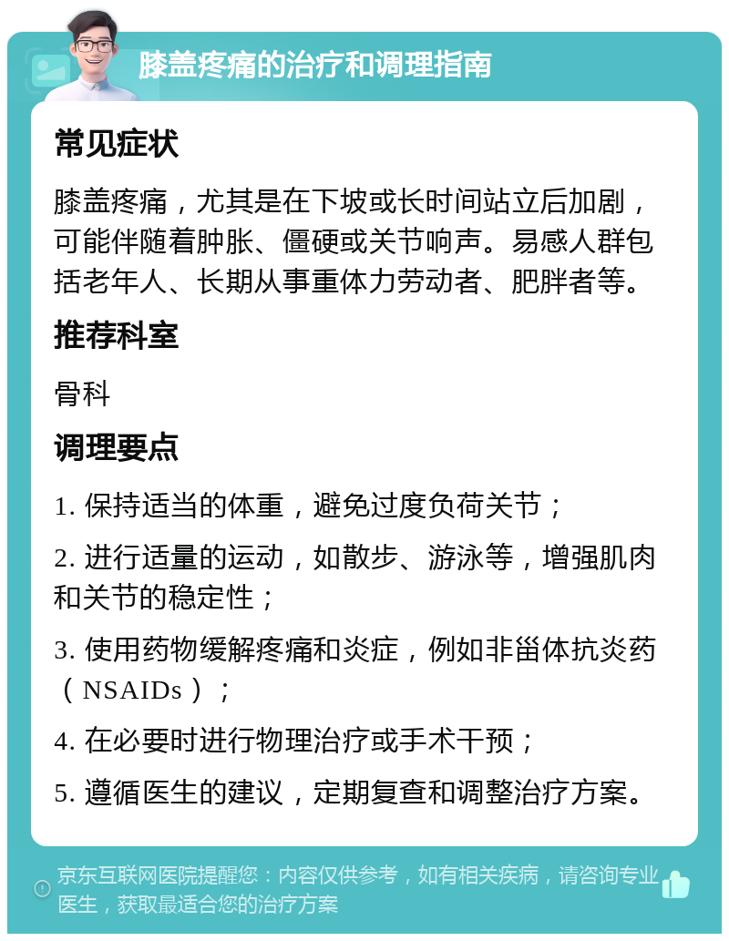 膝盖疼痛的治疗和调理指南 常见症状 膝盖疼痛，尤其是在下坡或长时间站立后加剧，可能伴随着肿胀、僵硬或关节响声。易感人群包括老年人、长期从事重体力劳动者、肥胖者等。 推荐科室 骨科 调理要点 1. 保持适当的体重，避免过度负荷关节； 2. 进行适量的运动，如散步、游泳等，增强肌肉和关节的稳定性； 3. 使用药物缓解疼痛和炎症，例如非甾体抗炎药（NSAIDs）； 4. 在必要时进行物理治疗或手术干预； 5. 遵循医生的建议，定期复查和调整治疗方案。