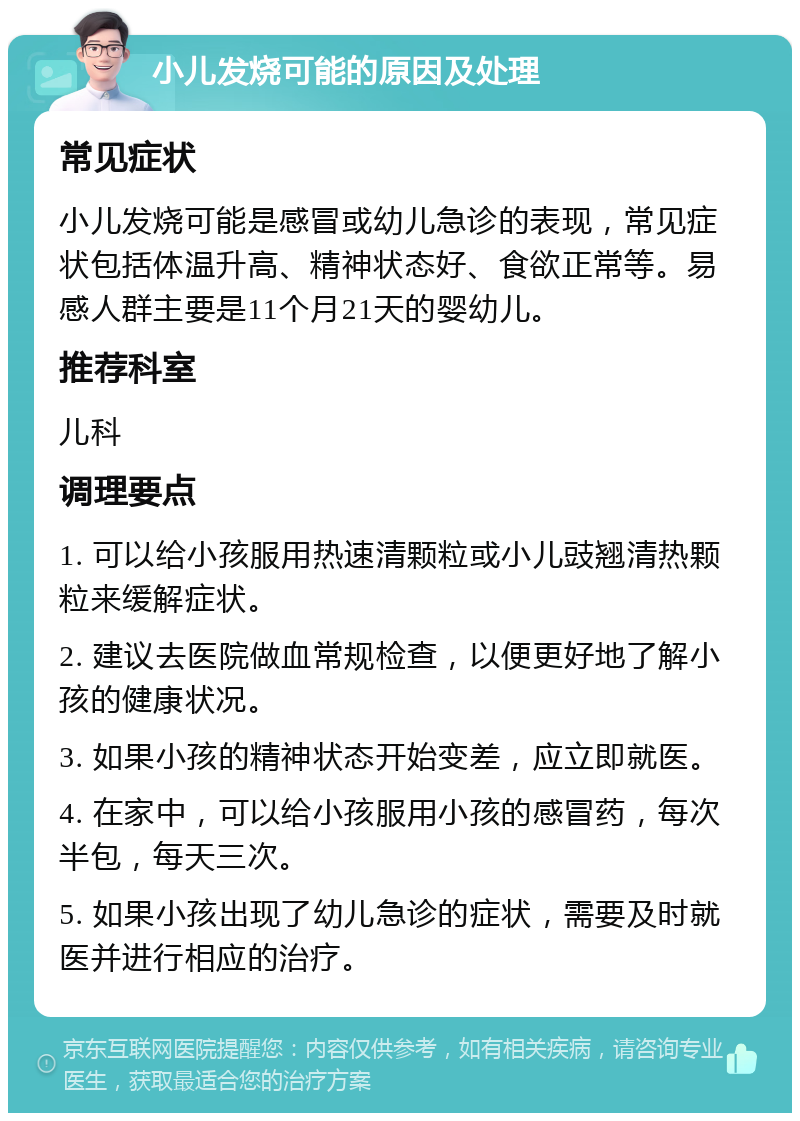 小儿发烧可能的原因及处理 常见症状 小儿发烧可能是感冒或幼儿急诊的表现，常见症状包括体温升高、精神状态好、食欲正常等。易感人群主要是11个月21天的婴幼儿。 推荐科室 儿科 调理要点 1. 可以给小孩服用热速清颗粒或小儿豉翘清热颗粒来缓解症状。 2. 建议去医院做血常规检查，以便更好地了解小孩的健康状况。 3. 如果小孩的精神状态开始变差，应立即就医。 4. 在家中，可以给小孩服用小孩的感冒药，每次半包，每天三次。 5. 如果小孩出现了幼儿急诊的症状，需要及时就医并进行相应的治疗。