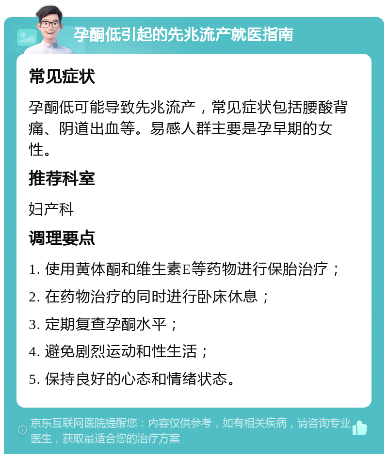 孕酮低引起的先兆流产就医指南 常见症状 孕酮低可能导致先兆流产，常见症状包括腰酸背痛、阴道出血等。易感人群主要是孕早期的女性。 推荐科室 妇产科 调理要点 1. 使用黄体酮和维生素E等药物进行保胎治疗； 2. 在药物治疗的同时进行卧床休息； 3. 定期复查孕酮水平； 4. 避免剧烈运动和性生活； 5. 保持良好的心态和情绪状态。