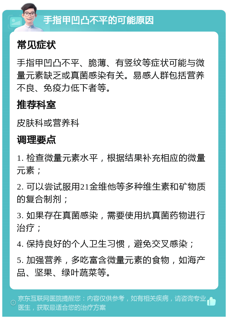 手指甲凹凸不平的可能原因 常见症状 手指甲凹凸不平、脆薄、有竖纹等症状可能与微量元素缺乏或真菌感染有关。易感人群包括营养不良、免疫力低下者等。 推荐科室 皮肤科或营养科 调理要点 1. 检查微量元素水平，根据结果补充相应的微量元素； 2. 可以尝试服用21金维他等多种维生素和矿物质的复合制剂； 3. 如果存在真菌感染，需要使用抗真菌药物进行治疗； 4. 保持良好的个人卫生习惯，避免交叉感染； 5. 加强营养，多吃富含微量元素的食物，如海产品、坚果、绿叶蔬菜等。