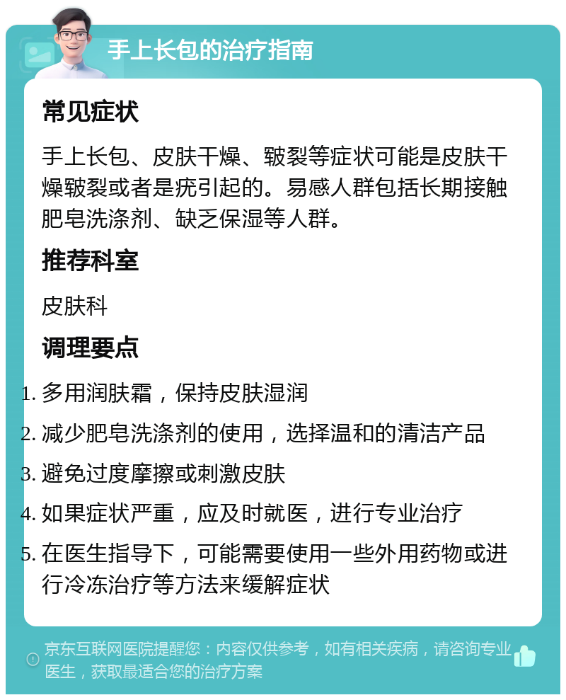 手上长包的治疗指南 常见症状 手上长包、皮肤干燥、皲裂等症状可能是皮肤干燥皲裂或者是疣引起的。易感人群包括长期接触肥皂洗涤剂、缺乏保湿等人群。 推荐科室 皮肤科 调理要点 多用润肤霜，保持皮肤湿润 减少肥皂洗涤剂的使用，选择温和的清洁产品 避免过度摩擦或刺激皮肤 如果症状严重，应及时就医，进行专业治疗 在医生指导下，可能需要使用一些外用药物或进行冷冻治疗等方法来缓解症状