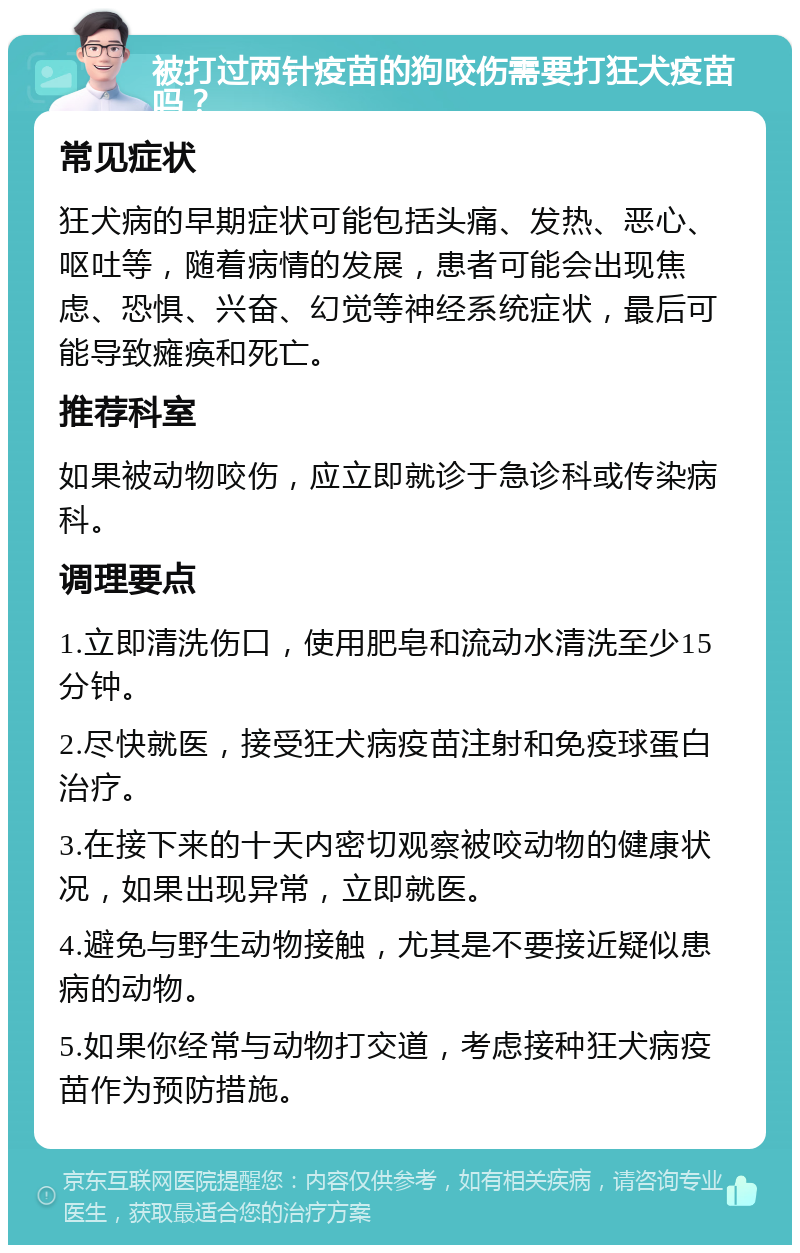 被打过两针疫苗的狗咬伤需要打狂犬疫苗吗？ 常见症状 狂犬病的早期症状可能包括头痛、发热、恶心、呕吐等，随着病情的发展，患者可能会出现焦虑、恐惧、兴奋、幻觉等神经系统症状，最后可能导致瘫痪和死亡。 推荐科室 如果被动物咬伤，应立即就诊于急诊科或传染病科。 调理要点 1.立即清洗伤口，使用肥皂和流动水清洗至少15分钟。 2.尽快就医，接受狂犬病疫苗注射和免疫球蛋白治疗。 3.在接下来的十天内密切观察被咬动物的健康状况，如果出现异常，立即就医。 4.避免与野生动物接触，尤其是不要接近疑似患病的动物。 5.如果你经常与动物打交道，考虑接种狂犬病疫苗作为预防措施。